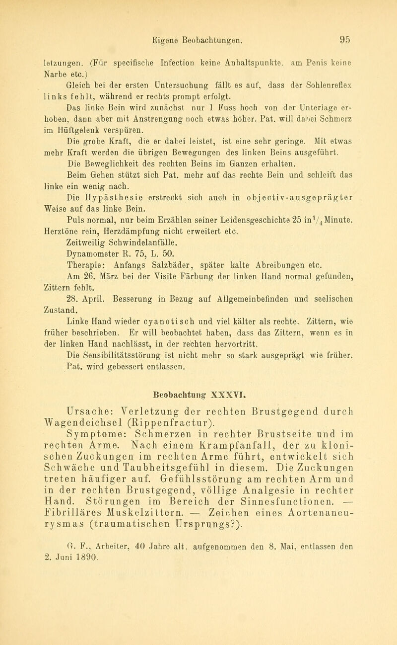 letzungen. (Für specifische Infection keine Anhaltspunkte, am Penis keine Narbe etc.) Gleich bei der ersten Untersuchung fällt es auf, dass der Sohlenreflex links fehlt, während er rechts prompt erfolgt. Das linke Bein wird zunächst nur 1 Fuss hoch von der Unterlage er- hoben, dann aber mit Anstrengung noch etwas höher. Pat. will dahei Schmerz im Hüftgelenk verspüren. Die grobe Kraft, die er dabei leistet, ist eine sehr geringe. Mit etwas mehr Kraft werden die übrigen Bewegungen des linken Beins ausgeführt. Die Beweglichkeit des rechten Beins im Ganzen erhalten. Beim Gehen stützt sich Pat. mehr auf das rechte Bein und schleift das linke ein wenig nach. Die Hypästhesie erstreckt sich auch in objectiv-ausgeprägter Weise auf das linke Bein. Puls normal, nur beim Erzählen seiner Leidensgeschichte 25 in V4 Minute. Herztöne rein, Herzdämpfung nicht erweitert etc. Zeitweilig Schwindelanfälle. Dynamometer R. 75, L. 50. Therapie: Anfangs Salzbäder, später kalte Abreibungen eto. Am 26. März bei der Visite Färbung der linken Hand normal gefunden, Zittern fehlt. 28. April. Besserung in Bezug auf Allgemeinbefinden und seelischen Zustand. Linke Hand wieder cyanotisch und viel kälter als rechte. Zittern, wie früher beschrieben. Er will beobachtet haben, dass das Zittern, wenn es in der linken Hand nachlässt, in der rechten hervortritt. Die Sensibilitätsstörung ist nicht mehr so stark ausgeprägt wie früher. Pat. wird gebessert entlassen. Beobaehtniig XXXYI. Ursache: Verletzung der rechten Brustgegend durch Wagendeichsel (Rippenfractur). Symptome: Schmerzen in rechter Brustseite und im rechten Arme. Nach einem Krampfanfall, der zu kloni- schen Zuckungen im rechten Arme führt, entwickelt sich Schwäche und Taubheitsgefühl in diesem. Die Zuckungen treten häufiger auf. Gefühlsstörung am rechten Arm und in der rechten Brustgegend, völlige Analgesie in rechter Hand. Störungen im Bereich der Sinnesfunctionen. — Fibrilläres Muskelzittern. — Zeichen eines Aortenaneu- rysmas (traumatischen Ursprungs?). G. F., Arbeiter, 40 Jahre alt, aufgenommen den 8. Mai, entlassen den 2. Juni 1890.