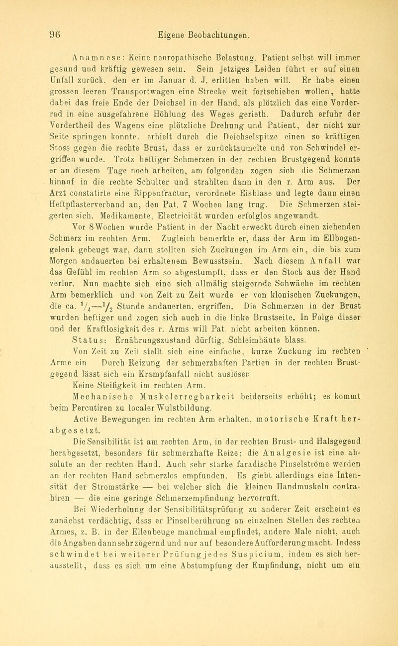 Anamnese; Keine neuropathische Belastung. Patient selbst will immer gesund und kräftig gewesen sein. Sein jetziges Leiden fühit er auf einen Unfall zurück, den er im Januar d. J. erlitten haben will. Er habe einen grossen leeren Traiisportwagen eine Strecke weit fortschieben wollen, hatte dabei das freie Ende der Deichsel in der Hand, als plötzlich das eine Vorder- rad in eine ausgefahrene Höhlung des Weges gerieth. Dadurch erfuhr der Vordertheil des Wagens eine plötzliche Drehung und Patient, der nicht zur Seite springen konnte, erhielt durch die Deichselspitze einen so kräftigen Stoss gegen die rechte Brust, dass er zurücktaumelte und von Schwindel er- griffen wurde. Trotz heftiger Schmerzen in der rechten Brustgegend konnte er an diesem Tage noch arbeiten, am folgenden zogen sich die Schmerzen hinauf in die rechte Schulter und strahlten dann in den r. Arm aus. Der Arzt constatirte eine Rippenfractur, verordnete Eisblase und legte dann einen Heftpflasterverband an, den Pat. 7 Wochen lang trug. Die Schmerzen stei- gerten sich. Medikamente, Electricaät wurden erfolglos angewandt. Vor 8 Wochen wurde Patient in der Nacht erweckt durch einen ziehenden Schmerz im rechten Arm. Zugleich bemerkte er, dass der Arm im Ellbogen- gelenk gebeugt war, dann stellten sich Zuckungen im Arm ein, die bis zum Morgen andauerten bei erhaltenem Bewusstsein. Nach diesem Anfall war das Gefühl im rechten Arm so abgestumpft, dass er den Stock aus der Hand verlor. Nun machte sich eine sich allmälig steigernde Schwäche im rechten Arm bemerklich und von Zeit zu Zeit wurde er von klonischen Zuckungen, die ca. V^^—y.^ Stunde andauerten, ergriffen. Die Schmerzen in der Brust wurden heftiger und zogen sich auch in die linke Brustseite. In Folge dieser und der Kraftlosigkeit des r. Arms will Pat. nicht arbeiten können. Status: Ernährungszustand dürftig, Schleimhäute blass. Von Zeit zu Zeit stellt sich eine einfache, kurze Zuckung im rechten Arme ein Durch Reizung der schmerzhaften Partien in der rechten Brust- gegend lässt sich ein Krampfanfall nicht auslöser.- Keine Steifigkeit im rechten Arm. Mechanische Muskelerregbarkeit beiderseits erhöht; es kommt beim Percutiren zu localer Wulstbildung. Active Bewegungen im rechten Arm erhalten, motorische Kraft her- abges e tzt. Die Sensibilität ist am rechten Arm, in der rechten Brust- und Halsgegend herabgesetzt, besonders für schmerzhafte Reize: die Analgesie ist eine ab- solute an der rechten Hand. Auch sehr starke faradische Pinselströme werden an der rechten Hand schmerzlos empfunden. Es giebt allerdings eine Inten- sität der Stromstärke — bei welcher sich die kleinen Handmuskeln contra- hiren — die eine geringe Schmerzempfindung hervorruft. Bei Wiederholung der Sensibilitätsprüfung zu anderer Zeit erscheint es zunächst verdächtig, dsss er Pinselberührung an einzelnen Stellen des rechten Armes, z. B. in der Ellenbeuge manchmal empfindet, andere Male nicht, auch dieAngaben dann sehrzögernd und nur auf besondereAufforderungmacht. Indess schwindet bei weiterer Prüfung jedes Suspicium, indem es sich her- ausstellt, dass es sich um eine Abstumpfung der Empfindung, nicht um ein