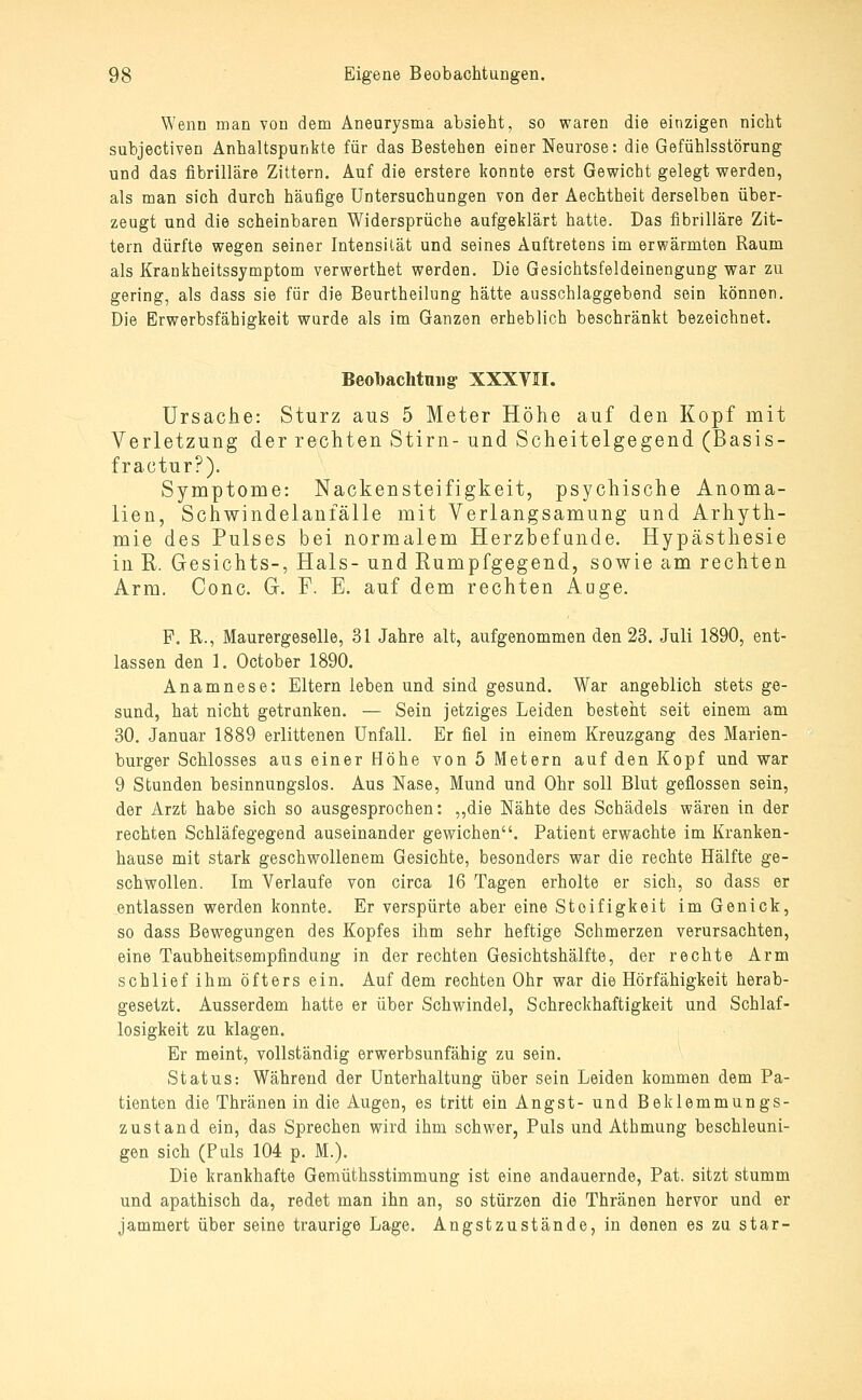 Wenn man von dem Aneurysma absieht, so waren die einzigen nicht subjectiven Anhaltspunkte für das Bestehen einer Neurose: die Gefühlsstörung und das fibrilläre Zittern. Auf die erstere konnte erst Gewicht gelegt werden, als man sich durch häufige Untersuchungen von der Aechtheit derselben über- zeugt und die scheinbaren Widersprüche aufgeklärt hatte. Das fibrilläre Zit- tern dürfte wegen seiner Intensität und seines Auftretens im erwärmten Raum als Krankheitssymptom verwerthet werden. Die Gesichtsfeldeinengung war zu gering, als dass sie für die Beurtheilung hätte ausschlaggebend sein können. Die Erwerbsfähigkeit wurde als im Ganzen erheblich beschränkt bezeichnet. Beobachtniig XXXVII, Ursache: Sturz aus 5 Meter Höhe auf den Kopf mit Verletzung der rechten Stirn- und Scheitelgegend (Basis- fractur?). Symptome: Nackensteifigkeit, psychische Anoma- lien, Schwindelanfälle mit Verlangsamung und Arhyth- mie des Pulses bei normalem Herzbefunde. Hypästhesie in R. Gesichts-, Hals- und Rumpfgegend, sowie am rechten Arm. Gonc. G. F. E. auf dem rechten Auge. F. R., Maurergeselle, 31 Jahre alt, aufgenommen den 23. Juli 1890, ent- lassen den 1. October 1890. Anamnese: Eltern leben und sind gesund. War angeblich stets ge- sund, hat nicht getrunken. — Sein jetziges Leiden besteht seit einem am 30. Januar 1889 erlittenen Unfall. Er fiel in einem Kreuzgang des Marien- burger Schlosses aus einer Höhe von 5 Metern auf den Kopf und war 9 Stunden besinnungslos. Aus Nase, Mund und Ohr soll Blut geflossen sein, der Arzt habe sich so ausgesprochen: „die Nähte des Schädels wären in der rechten Schläfegegend auseinander gewichen. Patient erwachte im Kranken- hause mit stark geschwollenem Gesichte, besonders war die rechte Hälfte ge- schwollen. Im Verlaufe von circa 16 Tagen erholte er sich, so dass er entlassen werden konnte. Er verspürte aber eine Steifigkeit im Genick, so dass Bewegungen des Kopfes ihm sehr heftige Schmerzen verursachten, eine Taubheitsempfindung in der rechten Gesichtshälfte, der rechte Arm schlief ihm öfters ein. Auf dem rechten Ohr war die Hörfähigkeit herab- gesetzt. Ausserdem hatte er über Schwindel, Schreckhaftigkeit und Schlaf- losigkeit zu klagen. Er meint, vollständig erwerbsunfähig zu sein. Status: Während der Unterhaltung über sein Leiden kommen dem Pa- tienten die Thränen in die Augen, es tritt ein Angst- und Beklemmungs- zustand ein, das Sprechen wird ihm schwer, Puls und Atbmung beschleuni- gen sich (Puls 104 p. M.). Die krankhafte Gemüthsstimmung ist eine andauernde, Pat. sitzt stumm und apathisch da, redet man ihn an, so stürzen die Thränen hervor und er jammert über seine traurige Lage. Angstzustände, in denen es zu star-