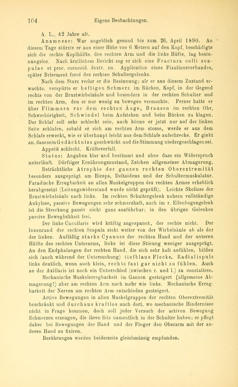 A. L., 42 Jahre alt. Anamnese: War angeblich gesund bis zum 26. April 1890. An diesem Tage stürzte er aus einer Höhe von 6 Metern auf den Kopf, beschädigte sich die rechte Kopfhälfte, den rechten Arm und die linke Hüfte, lag besin- nungslos. Nach ärztlichem Bericht zog er sich eine Fractura colli sca- pulae et proc. coracoid. dextr. zu. Application eines Fixationsverbandes, später Brisement force des rechten Schultergelenks. Nach dem Sturz verlor er die Besinnung; als er aus diesem Zustand er- wachte, verspürte er heftigen Schmerz im Rücken, Kopf, in der Gegend rechts von der Brustwirbelsäule und besonders in der rechten Schulter und im rechten Arm, den er nur wenig zu bewegen vermochte. Ferner hatte er über Flimmern vor dem rechten Auge, Brausen im rechten Ohr, Schwerhörigkeit, Schwindel beim Aufstehen und beim Bücken zu klagen. Der Schlaf soll sehr schlecht sein, auch könne er jetzt nur auf der linken Seite schlafen, sobald er sich am rechten Arm stosse, werde er aus dem Schlafe erweckt, wie er überhaupt leicht aus dem Schlafe aufschrecke. Er giebt an,dassseinGedächtniss geschwächt und die Stimmung niedergeschlagen sei. Appetit schlecht. Kräfteverfall. Status: Angaben klar und bestimmt und ohne dass ein Widerspruch unterläuft. Dürftiger Ernährungszustand, Zeichen allgemeiner Abmagerung. Beträchtliche Atrophie der ganzen rechten Oberextremität besonders ausgeprägt am Biceps, Deltoideus und der Schultermuskulatur. Faradische Erregbarkeit an allen Muskelgruppen des rechten Armes erheblich herabgesetzt (Leitungswiderstand wurde nicht geprüft). Leichte Skoliose der Brustwirbelsäule nach links. Im rechten Schuitergelenk nahezu vollständige Ankylose, passive Bewegungen sehr schmerzhaft, auch im r. Ellenbogengelenk ist die Streckung passiv nicht ganz ausführbar; in den übrigen Gelenken passive Beweglichkeit frei. Der linke Cucallaris wird kräftig angespannt, der rechte nicht. Der Innenrand der rechten Scapula steht weiter von der Wirbelsäule ab als der der linken. Auffällig starke Cyanose der rechten Hand und der unteren Hälfte des rechten Unterarms, links ist diese Störung weniger ausgeprägt. An den Endphalangen der rechten Hand, die sich sehr kalt anfühlen, bilden sich (auch während der Untersuchung) tiefblaue Flecke. Radialispuls links deutlich, wenn auch klein, rechts fast gar nicht zu fühlen. Auch an der Axillaris ist noch ein Unterschied (zwischen r. und 1.) zu constatiren. Mechanische Muskelerregbarkeit im Ganzen gesteigert (allgemeine Ab- magerung!) aber am rechten Arm noch mehr wie links. Mechanische Erreg- barkeit der Nerven am rechten Arm entschieden gesteigert. Active Bewegungen in allen Muskelgruppen der rechten Oberextremität beschränkt und durchaus kraftlos auch dort, wo mechanische Hindernisse nicht in Frage kommen, doch soll jeder Versuch der activen Bewegung Schmerzen erzeugen, die ihren Sitz namentlich in der Schulter haben; er pflegt daher bei Bewegungen der Hand und der Finger den Oberarm mit der an- deren Hand zu fixiren. Berührungen werden beiderseits gleichmässig empfunden.