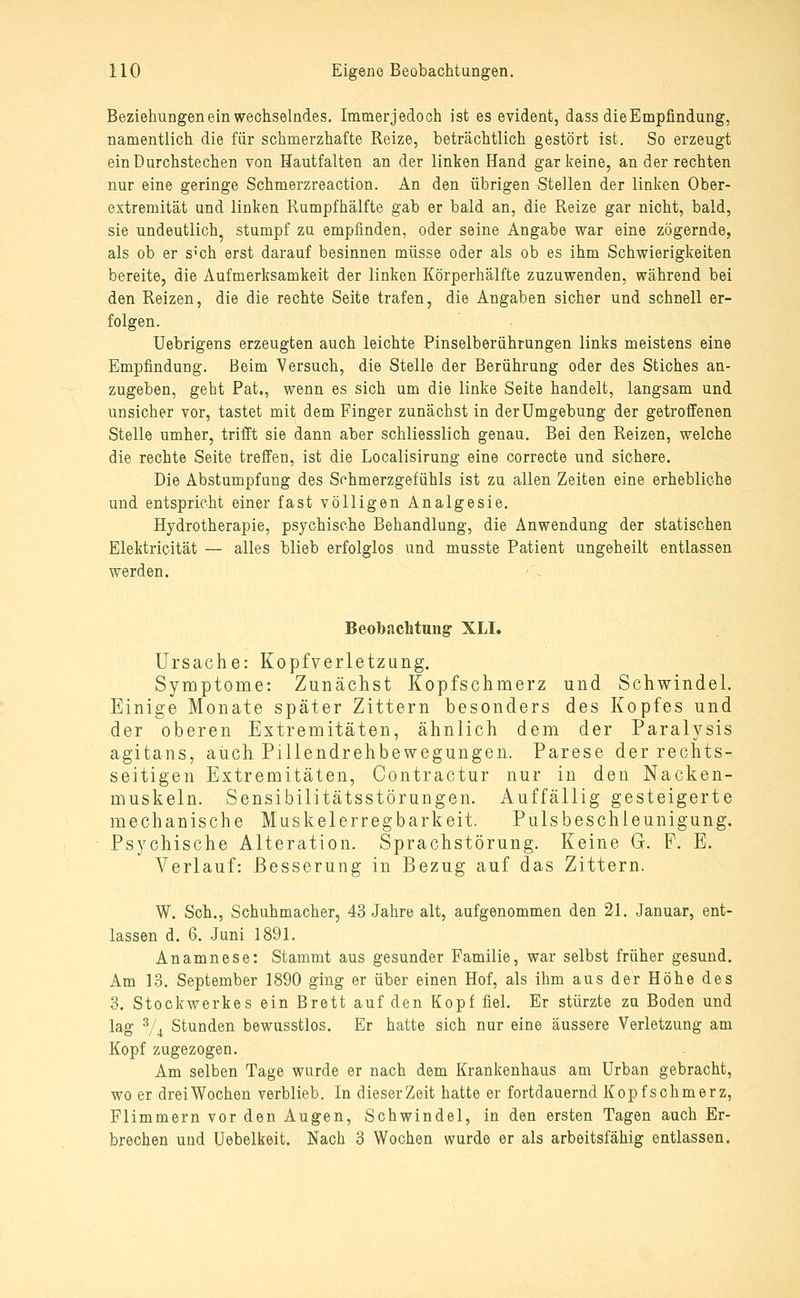 Beziehungen ein wechselndes. Immerjedooh ist es evident, dass dieEmpfindung, namentlich die für schmerzhafte Reize, beträchtlich gestört ist. So erzeugt ein Durchstechen von Hautfalten an der linken Hand gar keine, an der rechten nur eine geringe Schmerzreaction. An den übrigen Stellen der linken Ober- extremität und linken Rumpfhälfte gab er bald an, die Reize gar nicht, bald, sie undeutlich, stumpf zu empfinden, oder seine Angabe war eine zögernde, als ob er S'ch erst darauf besinnen müsse oder als ob es ihm Schwierigkeiten bereite, die Aufmerksamkeit der linken Körperhälfte zuzuwenden, während bei den Reizen, die die rechte Seite trafen, die Angaben sicher und schnell er- folgen. Uebrigens erzeugten auch leichte Pinselberührungen links meistens eine Empfindung. Beim Versuch, die Stelle der Berührung oder des Stiches an- zugeben, geht Pat., wenn es sich um die linke Seite handelt, langsam und unsicher vor, tastet mit dem Finger zunächst in der Umgebung der getroffenen Stelle umher, trifft sie dann aber schliesslich genau. Bei den Reizen, welche die rechte Seite treffen, ist die Localisirung eine correcte und sichere. Die Abstumpfung des Schmerzgefühls ist zu allen Zeiten eine erhebliche und entspricht einer fast völligen Analgesie. Hydrotherapie, psychische Behandlung, die Anwendung der statischen Elektricität — alles blieb erfolglos und musste Patient ungeheilt entlassen werden. Beobachtung XLI. Ursache: Kopfverletzung. Symptome: Zunächst Kopfschmerz und Schwindel. Einige Monate später Zittern besonders des Kopfes und der oberen Extremitäten, ähnlich dem der Paralysis agitans, auch Pillendrehbewegungen. Parese der rechts- seitigen Extremitäten, Contractur nur in den Nacken- muskeln. Sensibilitätsstörungen. Auffällig gesteigerte mechanische Muskelerregbarkeit. Pulsbeschieunigung. Psychische Alteration. Sprachstörung. Keine G. F. E. Verlauf: Besserung in Bezug auf das Zittern. W. Seh., Schuhmacher, 43 Jahre alt, aufgenommen den 21. Januar, ent- lassen d. 6. Juni 1891. Anamnese: Stammt aus gesunder Familie, war selbst früher gesund. Am 13. September 1890 ging er über einen Hof, als ihm aus der Höhe des 3. Stockwerkes ein Brett auf den Kopf fiel. Er stürzte zu Boden und lag % Stunden bewusstlos. Er hatte sich nur eine äussere Verletzung am Kopf zugezogen. Am selben Tage wurde er nach dem Krankenhaus am Urban gebracht, wo er dreiWochen verblieb. In dieserZoit hatte er fortdauernd Kopfschmerz, Flimmern vor den Augen, Schwindel, in den ersten Tagen auch Er- brechen und üebelkeit, Nach 3 Wochen wurde er als arbeitsfähig entlassen.