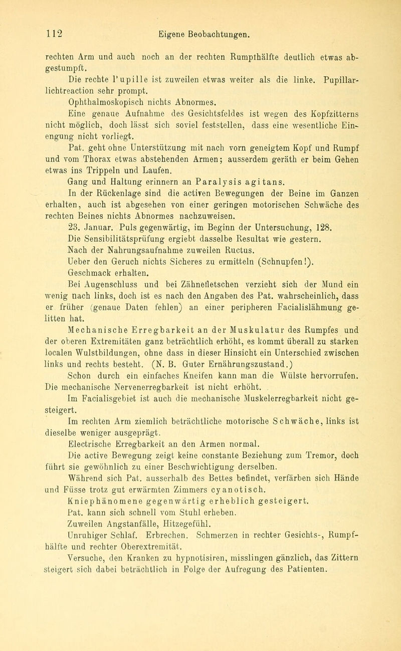 rechten Arm und auch noch an der rechten Rumpthälfte deutlich etwas ab- gestumpft. Die rechte Pupille ist zuweilen etwas weiter als die linke. Pupillar- lichtreaction sehr prompt. Ophthalmoskopisch nichts Abnormes. Eine genaue Aufnahme des Gesichtsfeldes ist wegen des Kopfzitterns nicht möglich, doch lässt sich soviel feststellen, dass eine wesentliche Ein- engung nicht vorliegt. Pat. geht ohne Unterstützung mit nach vorn geneigtem Kopf und Rumpf und vom Thorax etwas abstehenden Armen; ausserdem geräth er beim Gehen etwas ins Trippeln und Laufen. Gang und Haltung erinnern an Paralysis agitans. In der Rückenlage sind die activen Bewegungen der Beine im Ganzen erhalten, auch ist abgesehen von einer geringen motorischen Schwäche des rechten Beines nichts Abnormes nachzuweisen. 23. Januar. Puls gegenwärtig, im Beginn der Untersuchung, 128. Die Sensibilitätsprüfung ergiebt dasselbe Resultat wie gestern. Nach der Nahrungsaufnahme zuweilen Ructus. Ueber den Geruch nichts Sicheres zu ermitteln (Schnupfen!). Geschmack erhalten. Bei Augenschluss und bei Zähnetletschen verzieht sich der Mund ein wenig nach links, doch ist es nach den Angaben des Pat. wahrscheinlich, dass er früher (genaue Daten fehlen) an einer peripheren Facialislähmung ge- litten hat. Mechanische Erregbarkeit an der Muskulatur des Rumpfes und der oberen Extremitäten ganz beträchtlich erhöht, es kommt überall zu starken localen Wulstbildungen, ohne dass in dieser Hinsicht ein Unterschied zwischen links und rechts besteht, (N. B. Guter Ernährungszustand.) Schon durch ein einfaches Kneifen kann man die Wülste hervorrufen. Die mechanische Nervenerregbarkeit ist nicht erhöht. . Im Facialisgebiet ist auch die mechanische Muskelerregbarkeit nicht ge- steigert. Im rechten Arm ziemlich beträchtliche motorische Schwäche, links ist dieselbe weniger ausgeprägt. Electrische Erregbarkeit an den Armen normal. Die active Bewegung zeigt keine constante Beziehung zum Tremor, doch führt sie gewöhnlich zu einer Beschwichtigung derselben. Während sich Pat. ausserhalb des Bettes befindet, verfärben sich Hände und Füsse trotz gut erwärmten Zimmers cyanotisch. Kniephänomene gegenwärtig erheblich gesteigert. Pat. kann sich schnell vom Stuhl erheben. Zuweilen Angstanfälle, Hitzegefühl. unruhiger Schlaf. Erbrechen. Schmerzen in rechter Gesichts-, Rumpf- hälfte und rechter Oberextremität. Versuche, den Kranken zu hypnotisiren, misslingen gänzlich, das Zittern steigert sich dabei beträchtlich in Folge der Aufregung des Patienten.