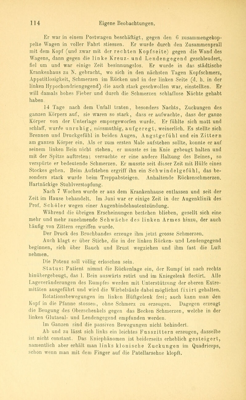 Er war in einem Postwagen beschäftigt, gegen den 6 zusammengekop- pelte Wagen in voller Fahrt stiessen. Er wurde durch den Zusammenprall mit dem Kopf (und zwar mit der rechten Kopfseite) gegen die Wand des Wagens, dann gegen die linke Kreuz- und Lendengegend geschleudert, fiel um und war einige Zeit besinnungslos. Er wurde in das städtische Krankenhaus zu N. gebracht, wo sich in den nächsten Tagen Kopfschmerz, Appetitlosigkeit, Schmerzen im Rücken und in der linken Seite (d. h. in der linken Hypochondriengegend) die auch stark geschwollen war, einstellten. Er will damals hohes Fieber und durch die Schmerzen schlaflose Nächte gehabt haben, 14 Tage nach dem Unfall traten, besonders Nachts, Zuckungen des ganzen Körpers auf, sie waren so stark, dass er aufwachte, dass der ganze Körper von der Unterlage emporgeworfen wurde. Er fühlte sich matt und schlaff, wurde unruhig, missmuthig, aufgeregt, weinerlich. Es stellte sich Brennen und Druckgefühl in beiden Augen, Angstgefühl und ein Zittern am ganzen Körper ein. Als er zum ersten Male aufstehen sollte, konnte er auf seinem linken Bein nicht stehen, er musste es im Knie gebeugt halten und mit der Spitze auftreten; versuchte er eine andere Haltung des Beines, so verspürte er bedeutende Schmerzen. Er musste seit dieser Zeit mit Hülfe eines Stockes gehen. Beim Aufstehen ergriff ihn ein Schwindelgefühl, das be- sonders stark wurde beim Treppabsteigen. Anhaltende Rückenschmerzen. Hartnäckige Stuhlverstopfung. Nach 7 Wochen wurde er aus dem Krankenhause entlassen und seit der Zeit im Hause behandelt. Im Juni war er einige Zeit in der Augenklinik des Prof. Seh öl er wegen einer Augenbindehautentzündung. Während die übrigen Erscheinungen bestehen blieben, gesellt sich eine mehr und mehr zunehmende Schwäche des linken Armes hinzu, der auch häufig von Zittern ergriffen wurde. Der Druck des Bruchbandes erzeuge ihm jetzt grosse Schmerzen. Auch klagt er über Stiche, die in der linken Rücken- und Lendengegend beginnen, sich über Bauch und Brust wegziehen und ihm fast die Luft nehmen. Die Potenz soll völlig erloschen sein. Status: Patient nimmt die Rückenlage ein, der Rumpf ist nach rechts hinübergebeugt, das 1. Bein auswärts rotirt und im Kniegelenk flectirt. Alle Lageveränderungen des Rumpfes werden mit Unterstützung der oberen Extre- mitäten ausgeführt und wird die Wirbelsäule dabei möglichst fixirt gehalten. Rotationsbewegungen im linken Hüftgelenk frei; auch kann man den Kopf in die Pfanne stossen, ohne Schmerz zu erzeugen. Dagegen erzeugt die Beugung des Oberschenkels gegen das Becken Schmerzen, welche in der linken Glutaeal- und Lendengegend empfunden werden. Im Ganzen sind die passiven Bewegungen nicht behindert. Ab und zu lässt sich links ein leichtes Fusszittern erzeugen, dasselbe ist nicht constant. Das Kniephänomen ist beiderseits erheblich gesteigert, namentlich aber erhält man links klonische Zuckungen im Quadriceps, schon wenn man mit dem Pinger auf die Patellarsehne klopft.