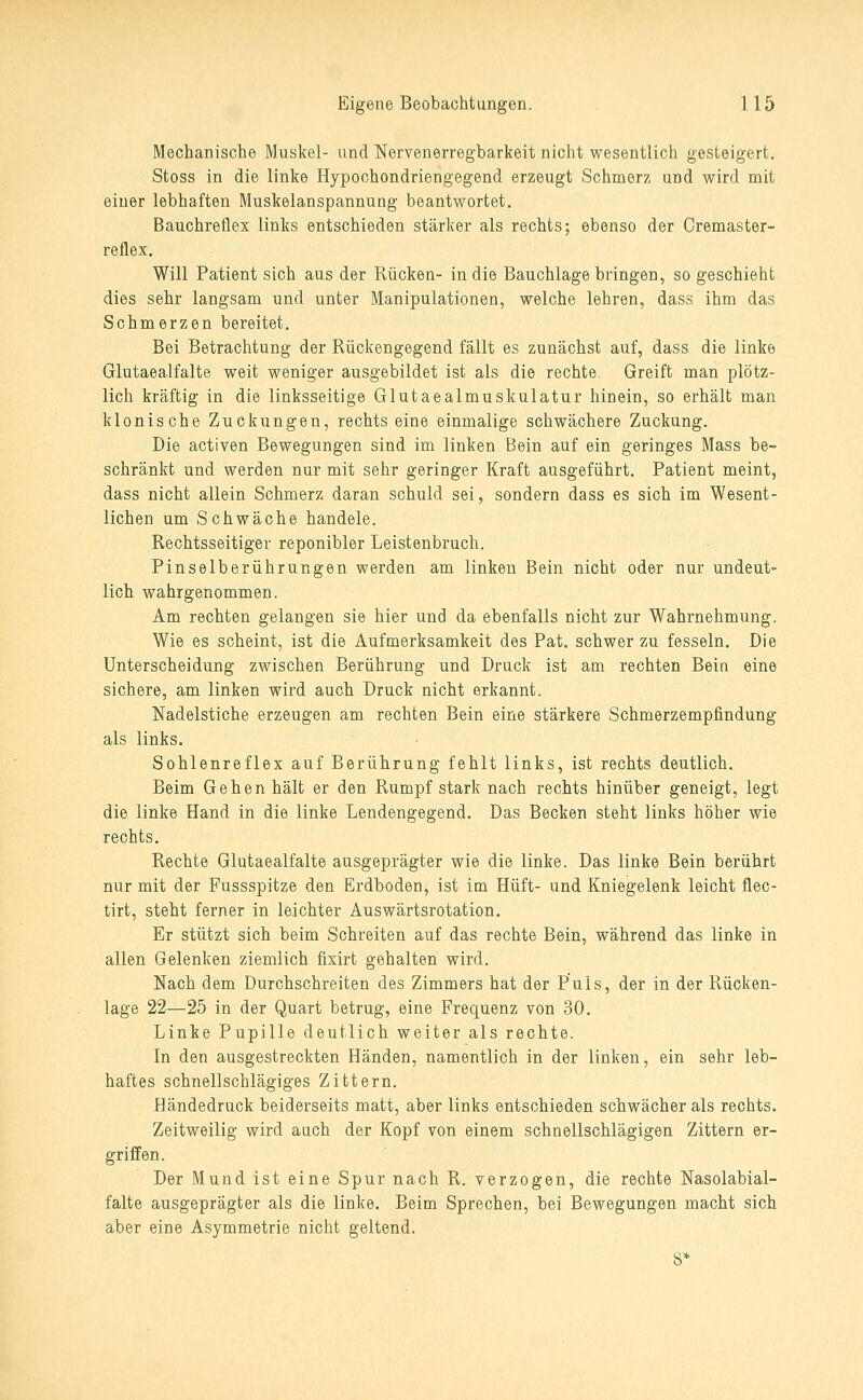Mechanische Muskel- und Nervenerregbarkeit nicht wesentlich gesteigert. Stoss in die linke Hypochondriengegend erzeugt Schmerz und wird mit einer lebhaften Muskelanspannung beantwortet. Bauchreflex links entschieden stärker als rechts; ebenso der Cremaster- reflex. Will Patient sich aus der Rücken- in die Bauchlage bringen, so geschieht dies sehr langsam und unter Manipulationen, welche lehren, dass ihm das Schmerzen bereitet. Bei Betrachtung der Rückengegend fällt es zunächst auf, dass die linke Glutaealfalte weit weniger ausgebildet ist als die rechte. Greift man plötz- lich kräftig in die linksseitige Glutaealmuskulatur hinein, so erhält man klonische Zuckungen, rechts eine einmalige schwächere Zuckung. Die activen Bewegungen sind im linken Bein auf ein geringes Mass be- schränkt und werden nur mit sehr geringer Kraft ausgeführt. Patient meint, dass nicht allein Schmerz daran schuld sei, sondern dass es sich im Wesent- lichen um Schwäche handele. Rechtsseitiger reponibler Leistenbruch. Pinselberührungen werden am linken Bein nicht oder nur undeut- lich wahrgenommen. Am rechten gelangen sie hier und da ebenfalls nicht zur Wahrnehmung. Wie es scheint, ist die Aufmerksamkeit des Pat. schwer zu fesseln. Die Unterscheidung zwischen Berührung und Druck ist am rechten Bein eine sichere, am linken wird auch Druck nicht erkannt. Nadelstiche erzeugen am rechten Bein eine stärkere Schmerzempfindung als links. Sohlenreflex auf Berührung fehlt links, ist rechts deutlich. Beim Gehen hält er den Rumpf stark nach rechts hinüber geneigt, legt die linke Hand in die linke Lendengegend. Das Becken steht links höher wie rechts. Rechte Glutaealfalte ausgeprägter wie die linke. Das linke Bein berührt nur mit der Fussspitze den Erdboden, ist im Hüft- und Kniegelenk leicht flec- tirt, steht ferner in leichter Auswärtsrotation, Er stützt sich beim Schreiten auf das rechte Bein, während das linke in allen Gelenken ziemlich fixirt gehalten wird. Nach dem Durchschreiten des Zimmers hat der Puls, der in der Rücken- lage 22—25 in der Quart betrug, eine Frequenz von 30. Linke Pupille deutlich weiter als rechte. In den ausgestreckten Händen, namentlich in der linken, ein sehr leb- haftes schnellschlägiges Zittern. Händedruck beiderseits matt, aber links entschieden schwächer als rechts. Zeitweilig wird auch der Kopf von einem schnellschlägigen Zittern er- griffen. Der Mund ist eine Spur nach R. verzogen, die rechte Nasolabial- falte ausgeprägter als die linke. Beim Sprechen, bei Bewegungen macht sich aber eine Asymmetrie nicht geltend. 8*