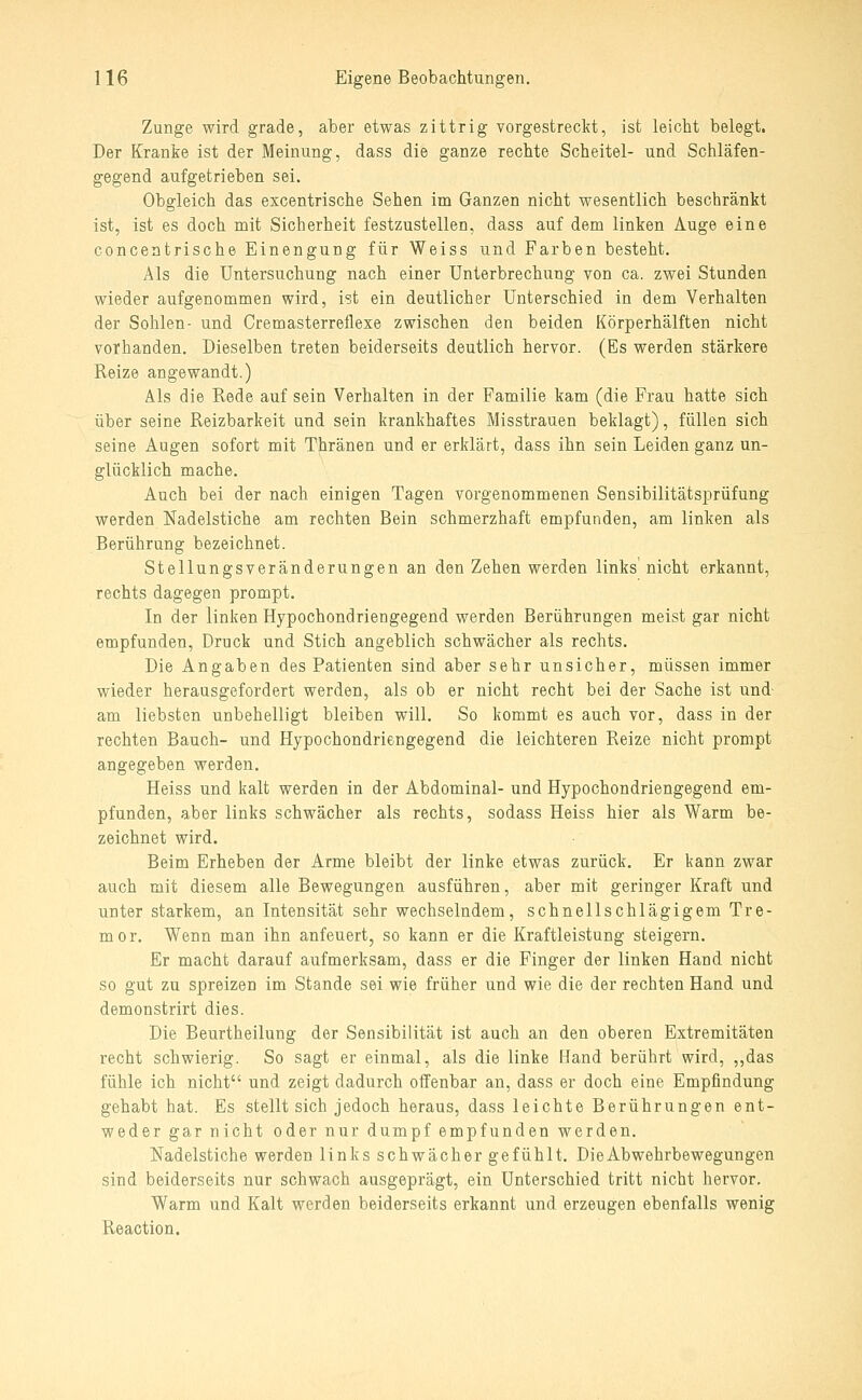 Zunge wird grade, aber etwas zittrig vorgestrecl^t, ist leicht belegt. Der Kranke ist der Meinung, dass die ganze rechte Scheitel- und Schläfen- gegend aufgetrieben sei. Obgleich das excentrische Sehen im Ganzen nicht wesentlich beschränkt ist, ist es doch mit Sicherheit festzustellen, dass auf dem linken Auge eine conceatrische Einengung für Weiss und Farben besteht. Als die Untersuchung nach einer Unterbrechung von ca. zwei Stunden wieder aufgenommen wird, ist ein deutlicher Unterschied in dem Verhalten der Sohlen- und Cremasterreflexe zwischen den beiden Körperhälften nicht vorhanden. Dieselben treten beiderseits deutlich hervor. (Es werden stärkere Reize angewandt.) Als die Rede auf sein Verhalten in der Familie kam (die Frau hatte sich über seine Reizbarkeit und sein krankhaftes Misstrauen beklagt), füllen sich seine Augen sofort mit Thränen und er erklärt, dass ihn sein Leiden ganz un- glücklich mache. Auch bei der nach einigen Tagen vorgenommenen Sensibilitätsprüfung werden Nadelstiche am rechten Bein schmerzhaft empfunden, am linken als Berührung bezeichnet. Stellungsveränderungen an den Zehen werden links nicht erkannt, rechts dagegen prompt. In der linken Hypochondriengegend werden Berührungen meist gar nicht empfunden, Druck und Stich angehlich schwächer als rechts. Die Angaben des Patienten sind aber sehr unsicher, müssen immer wieder herausgefordert werden, als ob er nicht recht bei der Sache ist und- am liebsten unbehelligt bleiben will. So kommt es auch vor, dass in der rechten Bauch- und Hypochondriengegend die leichteren Reize nicht prompt angegeben werden. Heiss und kalt werden in der Abdominal- und Hypochondriengegend em- pfunden, aber links schwächer als rechts, sodass Heiss hier als Warm be- zeichnet wird. Beim Erheben der Arme bleibt der linke etwas zurück. Er kann zwar auch mit diesem alle Bewegungen ausführen, aber mit geringer Kraft und unter starkem, an Intensität sehr wechselndem, schnellschlägigem Tre- mor. Wenn man ihn anfeuert, so kann er die Kraftleistung steigern. Er macht darauf aufmerksam, dass er die Finger der linken Hand nicht so gut zu spreizen im Stande sei wie früher und wie die der rechten Hand und demonstrirt dies. Die Beurtheilung der Sensibilität ist auch an den oberen Extremitäten recht schwierig. So sagt er einmal, als die linke Hand berührt wird, ,,das fühle ich nicht und zeigt dadurch offenbar an, dass er doch eine Empfindung gehabt hat. Es stellt sich jedoch heraus, dass leichte Berührungen ent- weder gar nicht oder nur dumpf empfunden werden. Nadelstiche werden links schwächer gefühlt. Die Abwehrbewegungen sind beiderseits nur schwach ausgeprägt, ein Unterschied tritt nicht hervor. Warm und Kalt werden beiderseits erkannt und erzeugen ebenfalls wenig Reaction.