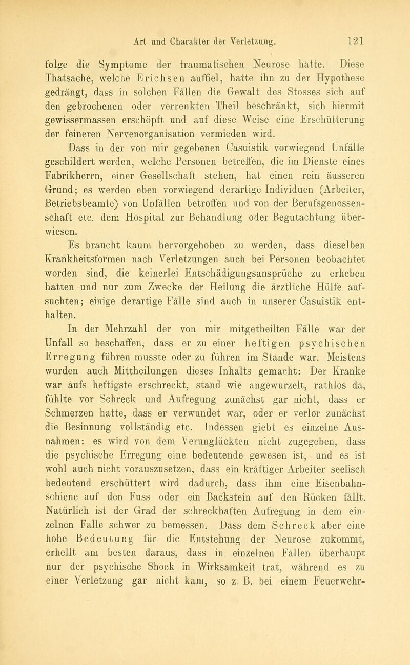 folge die Symptome der traumatischen Neurose hatte. Diese Thatsache, welche Erichsen auffiel, hatte ihn zu der Hypothese gedrängt, dass in solchen Fällen die Gewalt des Stosses sich auf den gebrochenen oder verrenkten Theil beschränkt, sich hiermit gewissermassen erschöpft und auf diese Weise eine Erschütterung der feineren Nervenorganisation vermieden wird. Dass in der von mir gegebenen Casuistik vorwiegend Unfälle geschildert werden, welche Personen betreffen, die im Dienste eines Fabrikherrn, einer Gesellschaft stehen, hat einen rein äusseren Grund; es werden eben vorwiegend derartige Individuen (Arbeiter, Betriebsbeamte) von Unfällen betroffen und von der Berufsgenossen- schaft etc. dem Hospital zur Behandlung oder Begutachtung über- wiesen. Es braucht kaum hervorgehoben zu werden, dass dieselben Krankheitsformen nach Verletzungen auch bei Personen beobachtet worden sind, die keinerlei Entschädigungsansprüche zu erheben hatten und nur zum Zwecke der Heilung die ärztliche Hülfe auf- suchten; einige derartige Fälle sind auch in unserer Casuistik ent- halten. In der Mehrzahl der von mir mitgetheilten Fälle war der Unfall so beschaffen, dass er zu einer heftigen psychischen Erregung führen musste oder zu führen im Stande war. Meistens wurden auch Mittheilungen dieses Inhalts gemacht: Der Kranke war aufs heftigste erschreckt, stand wie angewurzelt, rathlos da, fühlte vor Sehreck und Aufregung zunächst gar nicht, dass er Schmerzen hatte, dass er verwundet war, oder er verlor zunächst die Besinnung vollständig etc. Indessen giebt es einzelne Aus- nahmen: es wird von dem Verunglückten nicht zugegeben, dass die psychische Erregung eine bedeutende gewesen ist, und es ist wohl auch nicht vorauszusetzen, dass ein kräftiger Arbeiter seelisch bedeutend erschüttert wird dadurch, dass ihm eine Eisenbahn- schiene auf den Fuss oder ein Backstein auf den Rücken fällt. Natürlich ist der Grad der schreckhaften Aufregung in dem ein- zelnen Falle schwer zu bemessen. Dass dem Schreck aber eine hohe Bedeutung für die Entstehung der Neurose zukommt, erhellt am besten daraus, dass in einzelnen Fällen überhaupt nur der psychische Shock in Wirksamkeit trat, während es zu einer Verletzung gar nicht kam, so z. B. bei einem Feuerwehr-