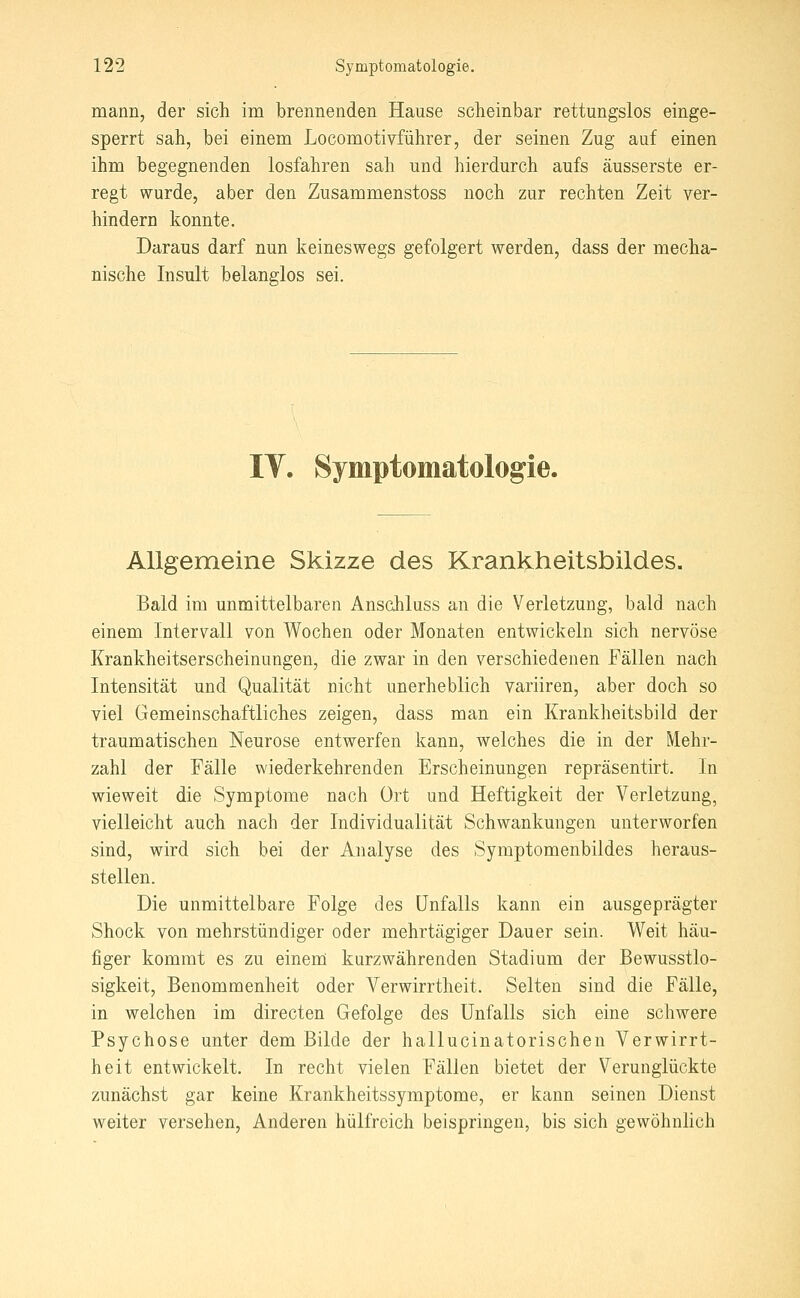 mann, der sich im brennenden Hause scheinbar rettungslos einge- sperrt sah, bei einem Locomotivführer, der seinen Zug auf einen ihm begegnenden losfahren sah und hierdurch aufs äusserste er- regt wurde, aber den Zusammenstoss noch zur rechten Zeit ver- hindern konnte. Daraus darf nun keineswegs gefolgert werden, dass der mecha- nische Insult belanglos sei. IV. Symptomatologie. Allgemeine Skizze des Krankheitsbildes. Bald im unmittelbaren Anschluss an die Verletzung, bald nach einem Intervall von Wochen oder Monaten entwickeln sich nervöse Krankheitserscheinungen, die zwar in den verschiedenen Fällen nach Intensität und Qualität nicht unerheblich variiren, aber doch so viel Gemeinschaftliches zeigen, dass man ein Krankheitsbild der traumatischen Neurose entwerfen kann, welches die in der Mehr- zahl der Fälle wiederkehrenden Erscheinungen repräsentirt. In wieweit die Symptome nach Ort und Heftigkeit der Verletzung, vielleicht auch nach der Individualität Schwankungen unterworfen sind, wird sich bei der Analyse des Symptomenbildes heraus- stellen. Die unmittelbare Folge des Unfalls kann ein ausgeprägter Shock von mehrstündiger oder mehrtägiger Dauer sein. Weit häu- figer kommt es zu einem kurzwährenden Stadium der Bewusstlo- sigkeit, Benommenheit oder Verwirrtheit. Selten sind die Fälle, in welchen im directen Gefolge des Unfalls sich eine schwere Psychose unter dem Bilde der hallucinatorischen Verwirrt- heit entwickelt. In recht vielen Fällen bietet der Verunglückte zunächst gar keine Krankheitssymptome, er kann seinen Dienst weiter versehen. Anderen hülfreich beispringen, bis sich gewöhnlich