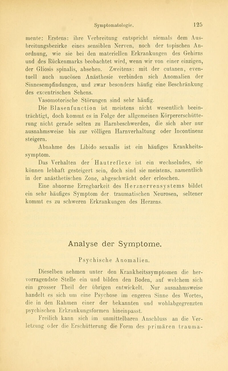 mente: Erstens: ihre Verbreitung entspricht nienaals dem Aus- breitungsbezirke eines sensiblen Nerven, noch der topischen An- ordnung, wie sie bei den materiellen Erkrankungen des Gehirns und des Rückenmarks beobachtet wird, wenn wir von einer einzigen, der Gliosis spinalis, absehen. Zweitens: mit der cutanen, even- tuell auch mucösen Anästhesie verbinden sich Anomalien der Sinnesempfindungen, und zwar besonders häufig eine Beschränkung des excentrischen Sehens. Vasomotorische Störungen sind sehr häufig. Die Blasenfunction ist meistens nicht wesentlich beein- trächtigt, doch kommt es in Folge der allgemeinen Körpererschütte- rung nicht gerade selten zu Harnbeschwerden, die sich aber nur ausnahmsweise bis zur völligen Harnverhaltung oder Incontinenz steigern. Abnahme des Libido sexualis ist ein häufiges Krankheits- symptom. Das Verhalten der Hautreflexe ist ein wechselndes, sie können lebhaft gesteigert sein, doch sind sie meistens, namentlich in der anästhetischen Zone, abgeschwächt oder erloschen. Eine abnorme Erregbarkeit des Herznervensystems bildet ein sehr häufiges Symptom der, traumatischen Neurosen, seltener kommt es zu schweren Erkrankungen des Herzens. Analyse der Symptome. Psychische Anomalien. Dieselben nehmen unter den Krankheitssymptomen die her- vorragendste Stelle ein und bilden den Boden, auf welchem sich ein grosser Theil der übrigen entwickelt. Nur ausnahmsweise handelt es sich um eine Psychose im engeren Sinne des Wortes, die in den Rahmen einer der bekannten und wohlabgegrenzten psychischen Erkrankungsformen hineinpasst. Freilich kann sich im unmittelbaren Anschluss an die Ver- letzung oder die Erschütterung die Form des primären trauma-