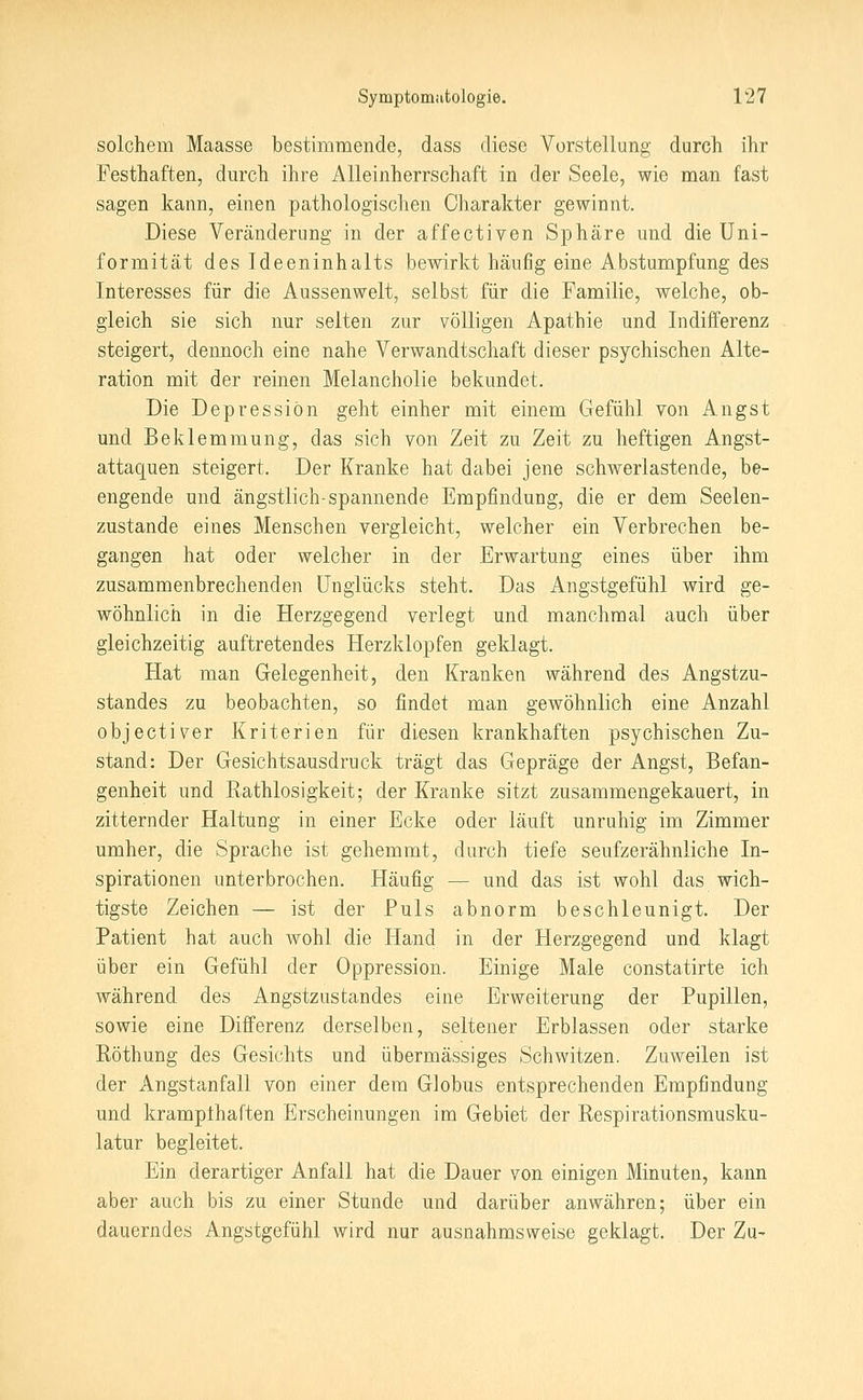 solchem Maasse bestimmende, dass diese Vorstellung durch ihr Festhaften, durch ihre Alleinherrschaft in der Seele, wie man fast sagen kann, einen pathologischen Charakter gewinnt. Diese Veränderung in der affectiven Sphäre und die Uni- formität des Ideeninhalts bewirkt häufig eine Abstumpfung des Interesses für die Aussenwelt, selbst für die Familie, welche, ob- gleich sie sich nur selten zur völligen Apathie und Indifferenz steigert, dennoch eine nahe Verwandtschaft dieser psychischen Alte- ration mit der reinen Melancholie bekundet. Die Depression geht einher mit einem Gefühl von Angst und Beklemmung, das sich von Zeit zu Zeit zu heftigen Angst- attaquen steigert. Der Kranke hat dabei jene schwerlastende, be- engende und ängstlich-spannende Empfindung, die er dem Seelen- zustande eines Menschen vergleicht, welcher ein Verbrechen be- gangen hat oder welcher in der Erwartung eines über ihm zusammenbrechenden Unglücks steht. Das Angstgefühl wird ge- wöhnlich in die Herzgegend verlegt und manchmal auch über gleichzeitig auftretendes Herzklopfen geklagt. Hat man Gelegenheit, den Kranken während des Angstzu- standes zu beobachten, so findet man gewöhnlich eine Anzahl objecti^er Kriterien für diesen krankhaften psychischen Zu- stand: Der Gesichtsausdruck trägt das Gepräge der Angst, Befan- genheit und Rathlosigkeit; der Kranke sitzt zusammengekauert, in zitternder Haltung in einer Ecke oder läuft unruhig im Zimmer umher, die Sprache ist gehemmt, durch tiefe seufzerähnliche In- spirationen unterbrochen. Häufig — und das ist wohl das wich- tigste Zeichen — ist der Puls abnorm beschleunigt. Der Patient hat auch wohl die Hand in der Herzgegend und klagt über ein Gefühl der Oppression. Einige Male constatirte ich während des Angstzustandes eine Erweiterung der Pupillen, sowie eine Differenz derselben, seltener Erblassen oder starke Eöthung des Gesichts und übermässiges Schwitzen. Zuweilen ist der Angstanfall von einer dem Globus entsprechenden Empfindung und krampthaften Erscheinungen im Gebiet der Respirationsmusku- latur begleitet. Ein derartiger Anfall hat die Dauer von einigen Minuten, kann aber auch bis zu einer Stunde und darüber an währen; über ein dauerndes Angstgefühl wird nur ausnahmsweise geklagt. Der Zu-