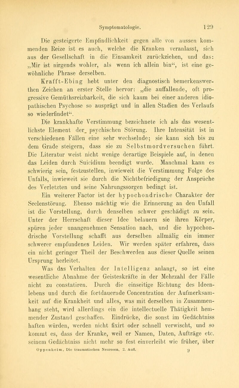 Die gesteigerte Empfindlichkeit gegen alle von aussen kom- menden Keize ist es auch, welche die Kranken veranlasst, sich aus der Gesellschaft in die Einsamkeit zurückziehen, und das: „Mir ist nirgends wohler, als wenn ich allein bin, ist eine ge- wöhnliche Phrase derselben. Krafft-Ebing hebt unter den diagnostisch bemerkenswer- then Zeichen an erster Stelle hervor: „die auffallende, oft pro- gressive Gemüthsreizbarkeit, die sich kaum bei einer anderen idio- pathischen Psychose so ausprägt und in allen Stadien des Verlaufs so wiederfindet. Die krankhafte Verstimmung bezeichnete ich als das wesent- lichste Element der_ psychischen Störung. Ihre Intensität ist in verschiedenen Fällen eine sehr wechselnde; sie kann sich bis zu dem Grade steigern, dass sie zu Selbstmordversuchen führt. Die Literatur weist nicht wenige derartige Beispiele auf, in denen das Leiden durch Suicidium beendigt wurde. Manchmal kann es schwierig sein, festzustellen, inwieweit die Verstimmung Folge des Unfalls, inwieweit sie durch die Nichtbefriedigung der Ansprüche des Verletzten und seine Nahrungssorgen bedingt ist. Ein weiterer Factor ist der hypochondrische Charakter der Seelenstörung. Ebenso mächtig wie die Erinnerung an den Unfall ist die Vorstellung, durch denselben schwer geschädigt zu sein. Unter der Herrschaft dieser Idee belauern sie ihren Körper, spüren jeder unangenehmen Sensation nach, und die hypochon- drische Vorstellung schafft aus derselben allmälig ein immer schwerer empfundenes Leiden. Wir werden später erfahren, dass ein nicht geringer Theil der Beschwerden aus dieser Quelle seinen Ursprung herleitet. Was das Verhalten der Intelligenz anlangt, so ist eine wesentliche Abnahme der Geisteskräfte in der Mehrzahl der Fälle nicht zu constatiren. Durch die einseitige Eichtung des Ideen- lebens und durch die fortdauernde Concentration der Aufmerksam- keit auf die Krankheit und alles, was mit derselben in Zusammen- hang steht, wird allerdings ein die intellectuelle Thätigkeit hem- mender Zustand geschaffen. Eindrücke, die sonst im Gedächtniss haften würden, werden nicht fixirt oder schnell verwischt, und so kommt es, dass der Kranke, weil er Namen, Daten, Aufträge etc. seinem Gedächtniss nicht mehr so fest einverleibt wie früher, über Oppenheim, Die traumatischen Neurosen, 2. AuÜ. y