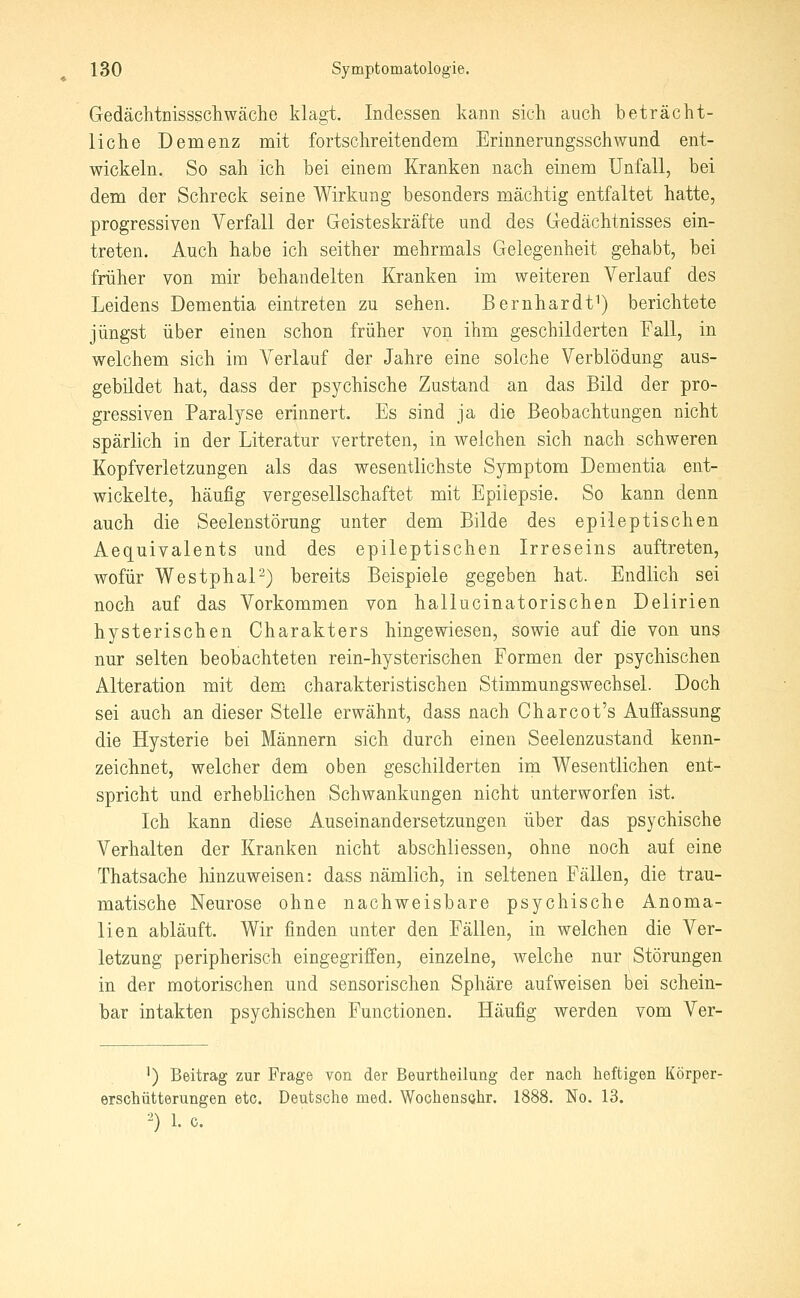 Gedächtüissscliwäche klagt. Indessen kann sich auch beträcht- liche Demenz mit fortschreitendem Erinnerungsschwund ent- wickeln. So sah ich hei einem Kranken nach einem Unfall, bei dem der Schreck seine Wirkung besonders mächtig entfaltet hatte, progressiven Verfall der Geisteskräfte und des Gedächtnisses ein- treten. Auch habe ich seither mehrmals Gelegenheit gehabt, bei früher von mir behandelten Kranken im weiteren Verlauf des Leidens Dementia eintreten zu sehen. Bernhardt^) berichtete jüngst über einen schon früher von ihm geschilderten Pall, in welchem sich im Verlauf der Jahre eine solche Verblödung aus- gebildet hat, dass der psychische Zustand an das Bild der pro- gressiven Paralyse erinnert. Es sind ja die Beobachtungen nicht spärlich in der Literatur vertreten, in welchen sich nach schweren Kopfverletzungen als das wesentlichste Symptom Dementia ent- wickelte, häufig vergesellschaftet mit Epiiepsie. So kann denn auch die Seelenstörung unter dem Bilde des epileptischen Aequivalents und des epileptischen Irreseins auftreten, wofür WestphaP) bereits Beispiele gegeben hat. Endlich sei noch auf das Vorkommen von hallucinatorischen Delirien hysterischen Charakters hingewiesen, sowie auf die von uns nur selten beobachteten rein-hysterischen Formen der psychischen Alteration mit dem charakteristischen Stimmungswechsel. Doch sei auch an dieser Stelle erwähnt, dass nach Charcot's Auffassung die Hysterie bei Männern sich durch einen Seelenzustand kenn- zeichnet, welcher dem oben geschilderten im Wesentlichen ent- spricht und erheblichen Schwankungen nicht unterworfen ist. Ich kann diese Auseinandersetzungen über das psychische Verhalten der Kranken nicht abschliessen, ohne noch auf eine Thatsache hinzuweisen: dass nämlich, in seltenen Fällen, die trau- matische Neurose ohne nachweisbare psychische Anoma- lien abläuft. Wir finden unter den Fällen, in welchen die Ver- letzung peripherisch eingegriffen, einzelne, welche nur Störungen in der motorischen und sensorischen Sphäre aufweisen bei schein- bar intakten psychischen Functionen. Häufig werden vom Ver- ') Beitrag zur Frage von der Beurtheilung der nach heftigen Körper- erschütterungen etc. Deutsche med. Wochensohr. 1888. No. 13. ^) 1. 0.