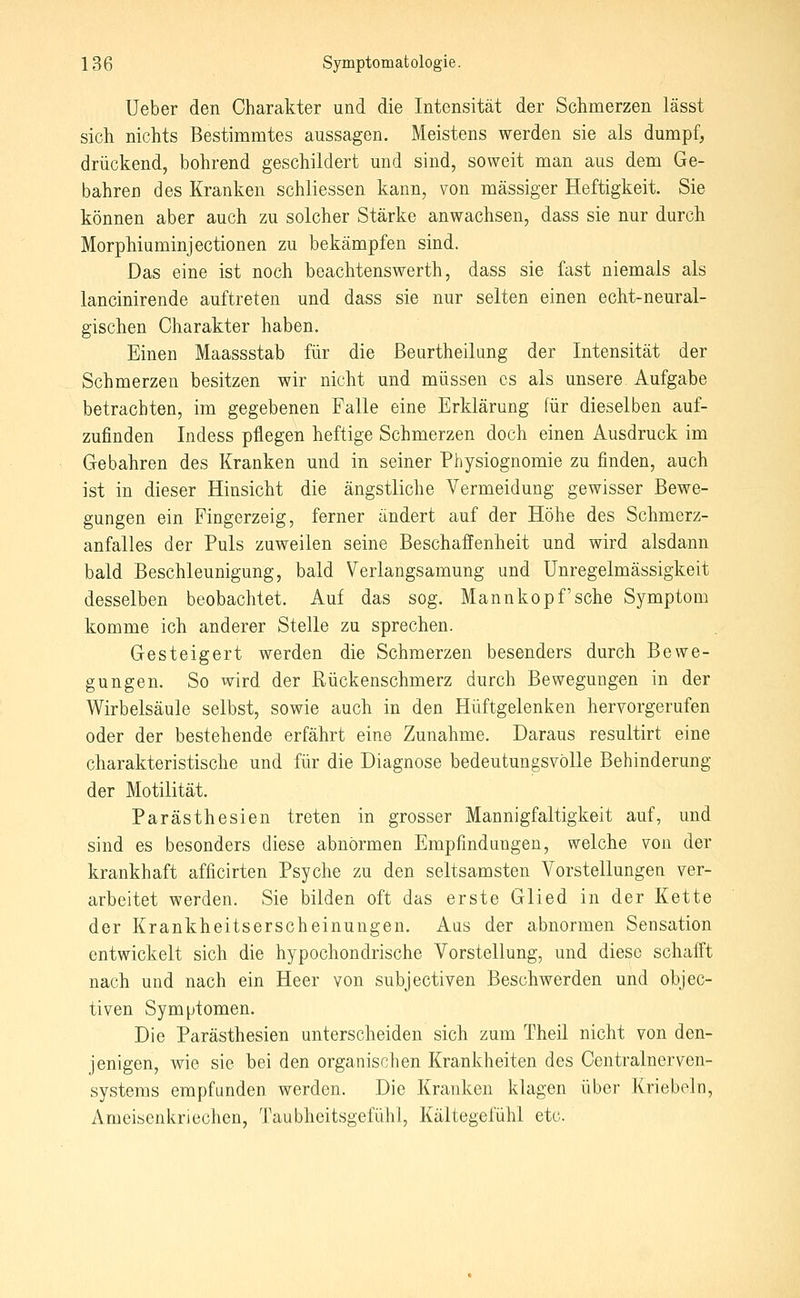 Ueber den Charakter und die Intensität der Schmerzen lässt sich nichts Bestimmtes aussagen. Meistens werden sie als dumpf, drückend, bohrend geschildert und sind, soweit man aus dem Ge- bahren des Kranken schliessen kann, von massiger Heftigkeit. Sie können aber auch zu solcher Stärke anwachsen, dass sie nur durch Morphiuminjectionen zu bekämpfen sind. Das eine ist noch beachtenswerth, dass sie fast niemals als lancinirende auftreten und dass sie nur selten einen echt-neural- gischen Charakter haben. Einen Maassstab für die ßeurtheikng der Intensität der Schmerzen besitzen wir nicht und müssen es als unsere Aufgabe betrachten, im gegebenen Falle eine Erklärung für dieselben auf- zufinden Indess pflegen heftige Schmerzen doch einen Ausdruck im Gebahren des Kranken und in seiner Physiognomie zu finden, auch ist in dieser Hinsicht die ängstliche Vermeidung gewisser Bewe- gungen ein Fingerzeig, ferner ändert auf der Höhe des Schmerz- anfalles der Puls zuweilen seine Beschaffenheit und wird alsdann bald Beschleunigung, bald Verlangsamung und Unregelmässigkeit desselben beobachtet. Auf das sog. Mannkopf'sehe Symptom komme ich anderer Stelle zu sprechen. Gesteigert werden die Schmerzen besonders durch Bewe- gungen. So wird der Rückenschmerz durch Bewegungen in der Wirbelsäule selbst, sowie auch in den Hüftgelenken hervorgerufen oder der bestehende erfährt eine Zunahme. Daraus resultirt eine charakteristische und für die Diagnose bedeutungsvolle Behinderung der Motilität. Parästhesien treten in grosser Mannigfaltigkeit auf, und sind es besonders diese abnormen Empfindungen, welche von der krankhaft afficirten Psyche zu den seltsamsten Vorstellungen ver- arbeitet werden. Sie bilden oft das erste Glied in der Kette der Krankheitserscheinungen. Aus der abnormen Sensation entwickelt sich die hypochondrische Vorstellung, und diese schafft nach und nach ein Heer von subjectiven Beschwerden und objec- tiven Symptomen. Die Parästhesien unterscheiden sich zum Theil nicht von den- jenigen, wie sie bei den organischen Krankheiten des Centralnerven- systeras empfunden werden. Die Kranken klagen über Kriebeln, Ameisenkriechen, Taubheitsgefühl, Kältegefühl etc.