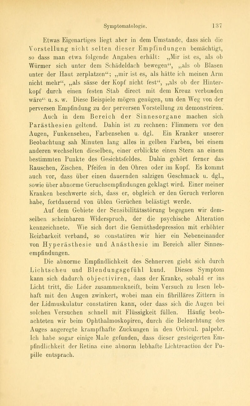 Etwas Eigenartiges liegt aber in dem Umstände, dass sich die Vorstellung nicht selten dieser Empfindungen bemächtigt, so dass man etwa folgende Angaben erhält: „Mir ist es, als ob Würmer sich unter dem Schädeldach bewegen, „als ob Blasen unter der Haut zerplatzen; „mir ist es, als hätte ich meinen Arm nicht mehr, „als sässe der Kopf nicht fest, „als ob der Hinter- kopf durch einen festen Stab direct mit dem Kreuz verbunden wäre u. s. w. Diese Beispiele mögen genügen, um den Weg von der perversen Empfindung zu der perversen Vorstellung zu demonstriren. Auch in dem Bereich der Sinnesorgane machen sich Parästhesien geltend. Dahin ist zu rechnen: Flimmern vor den Aagen, Funkensehen, Farbensehen u. dgl. Ein Kranker unserer Beobachtung sah Minuten lang alles in gelben Farben, bei einem anderen wechselten dieselben, einer erblickte einen Stern an einem bestimmten Punkte des Gesichtsfeldes. Dahin gehört ferner das Rauschen, Zischen, Pfeifen in den Ohren oder im Kopf. Es kommt auch vor, dass über einen dauernden salzigen Geschmack u. dgl., sowie über abnorme Geruchsempfindangen geklagt wird. Einer meiner Kranken beschwerte sich, dass er, obgleich er den Geruch verloren habe, fortdauernd von üblen Gerüchen belästigt werde. Auf dem Gebiete der Sensibilitätsstörung begegnen wir dem- selben scheinbaren Widerspruch, der die psychische Alteration kennzeichnete. Wie sich dort die Gemüthsdepression mit erhöhter Reizbarkeit verband, so constatiren wir hier ein Nebeneinander von Hyperästhesie und Anästhesie im Bereich aller Sinnes- empfindungen. Die abnorme Empfindlichkeit des Sehnerven giebt sich durch Lichtscheu und Blendungsgefühl kund. Dieses Symptom kann sich dadurch objectiviren, dass der Kranke, sobald er ins Licht tritt, die Lider zusammenkneift, beim Versuch zu lesen leb- haft mit den Augen zwinkert, wobei man ein fibrilläres Zittern in der Lidmuskulatur constatiren kann, oder dass sich die Augen bei solchen Versuchen schnell mit Flüssigkeit füllen. Häufig beob- achteten wir beim Ophthalmoskopiren, durch die Beleuchtung des Auges angeregte krampfhafte Zuckungen in den Orbicul. palpebr. Ich habe sogar einige Male gefunden, dass dieser gesteigerten Em- pfindlichkeit der Retina eine abnorm lebhafte Lichtreaction der Pu- pille entsprach.