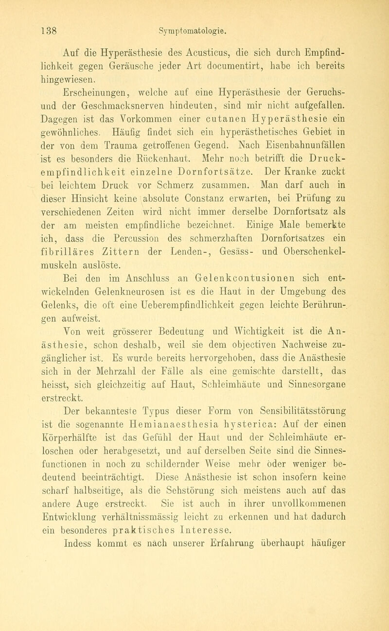 Auf die Hyperästhesie des Acusticus, die sich durch Empfind- lichkeit gegen Geräusche jeder Art documentirt, habe ich bereits hingewiesen. Erscheinungen, welche auf eine Hyperästhesie der Geruchs- und der Geschmacksnerven hindeuten, sind mir nicht aufgefallen. Dagegen ist das Vorkommen einer cutanen Hyperästhesie ein gewöhnliches. Häufig findet sich ein hyperästhetisches Gebiet in der von dem Trauma getroffenen Gegend. Nach Eisenbahnunfällen ist es besonders die Rückenhaut. Mehr noch betrifft die Druck- empfindlichkeit einzelne Dornfortsätze. Der Kranke zuckt bei leichtem Druck vor Schmerz zusammen. Man darf auch in dieser Hinsicht keine absolute Constanz erwarten, bei Prüfung zu verschiedenen Zeiten wird nicht immer derselbe Dornfortsatz als der am meisten empfindliche bezeichnet. Einige Male bemerkte ich, dass die Percussion des schmerzhaften Dornfortsatzes ein fibrilläres Zittern der Lenden-, Gesäss- und Oberschenkel- muskeln auslöste. Bei den im Anschluss an Gelenkcontusionen sich ent- wickelnden Gelenkneurosen ist es die Haut in der Umgebung des Gelenks, die oft eine Ueberempfindlichkeit gegen leichte Berührun-. gen aufweist. Von weit grösserer Bedeutung und Wichtigkeit ist die An- ästhesie, schon deshalb, weil sie dem objectiven Nachweise zu- gänglicher ist. Es wurde bereits hervorgehoben, dass die Anästhesie sich in der Mehrzahl der Fälle als eine gemischte darstellt, das heisst, sich gleichzeitig auf Haut, Schleimhäute und Sinnesorgane erstreckt. Der bekannteste Typus dieser Form von Sensibilitätsstörung ist die sogenannte Hemianaesthesia hysterica: Auf der einen Körperhälfte ist das Gefühl der Haut und der Schleimhäute er- loschen oder herabgesetzt, und auf derselben Seite sind die Sinnes- functionen in noch zu schildernder Weise mehr öder weniger be- deutend beeinträchtigt. Diese Anästhesie ist schon insofern keine scharf halbseitige, als die Sehstörung sich meistens auch auf das andere Auge erstreclit. Sie ist auch in ihrer unvollkommenen Entwicklung verhältnissmässig leicht zu erkennen und hat dadurch ein besonderes praktisches Interesse. Indess kommt es nach unserer Erfahrung überhaupt häufiger