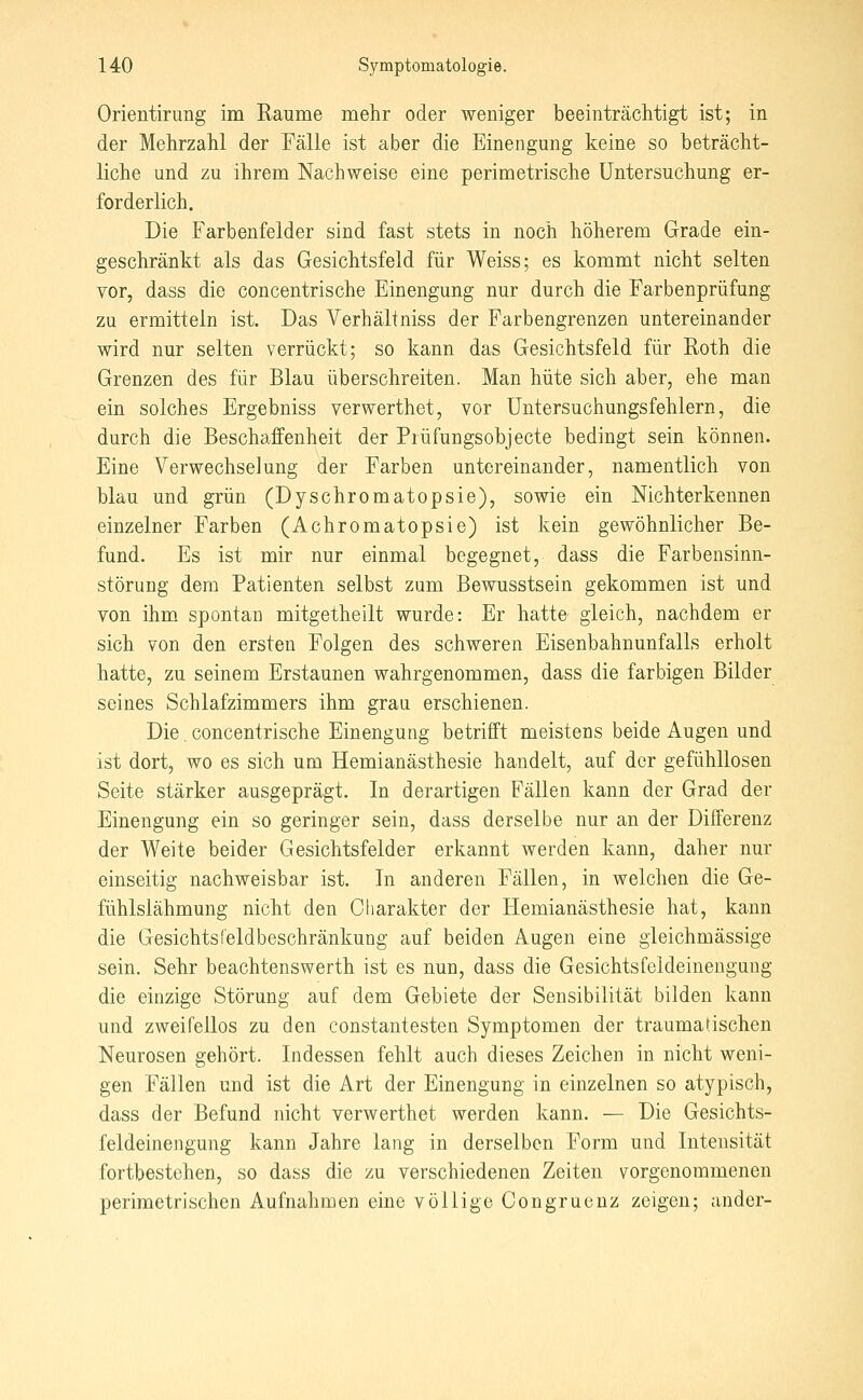 Orientirung im Räume mehr oder weniger beeinträchtigt ist; in der Mehrzahl der Fälle ist aber die Einengung keine so beträcht- liche und zu ihrem Nachweise eine perimetrische Untersuchung er- forderlich. Die Farbenfelder sind fast stets in noch höherem Grade ein- geschränkt als das Gesichtsfeld für Weiss; es kommt nicht selten vor, dass die concentrische Einengung nur durch die Farbenprüfung zu ermitteln ist. Das Verhältniss der Farbengrenzen untereinander wird nur selten verrückt; so kann das Gesichtsfeld für Roth die Grenzen des für Blau überschreiten. Man hüte sich aber, ehe man ein solches Ergebniss verwerthet, vor Untersuchungsfehlern, die durch die Beschaffenheit der Prüfungsobjecte bedingt sein können. Eine Verwechselung der Farben untereinander, namentlich von blau und grün (Dyschromatopsie), sowie ein Nichterkennen einzelner Farben (Achromatopsie) ist kein gewöhnlicher Be- fund. Es ist mir nur einmal begegnet, dass die Farbensinn- störung dem Patienten selbst zum Bewusstsein gekommen ist und von ihm, spontan mitgetheilt wurde: Er hatte gleich, nachdem er sich von den ersten Folgen des schweren Eisenbahnunfalls erholt hatte, zu seinem Erstaunen wahrgenommen, dass die farbigen Bilder seines Schlafzimmers ihm grau erschienen. Die. concentrische Einengung betrifft meistens beide Augen und ist dort, wo es sich um Hemianästhesie handelt, auf der gefühllosen Seite stärker ausgeprägt. In derartigen Fällen kann der Grad der Einengung ein so geringer sein, dass derselbe nur an der Differenz der Weite beider Gesichtsfelder erkannt werden kann, daher nur einseitig nachweisbar ist. In anderen Fällen, in welchen die Ge- fühlslähmung nicht den Charakter der Hemianästhesie hat, kann die Gesichts feldbeschränkung auf beiden Augen eine gleichmässige sein. Sehr beachtenswerth ist es nun, dass die Gesichtsfeldeinengung die einzige Störung auf dem Gebiete der Sensibilität bilden kann und zweifellos zu den constantesten Symptomen der traumatischen Neurosen gehört. Indessen fehlt auch dieses Zeichen in nicht weni- gen Fällen und ist die Art der Einengung in einzelnen so atypisch, dass der Befund nicht verwerthet werden kann, — Die Gesichts- feldeinengung kann Jahre lang in derselben Form und Intensität fortbestehen, so dass die zu verschiedenen Zeiten vorgenommenen perimetrischen Aufnahmen eine völlige Congrucnz zeigen; ander-