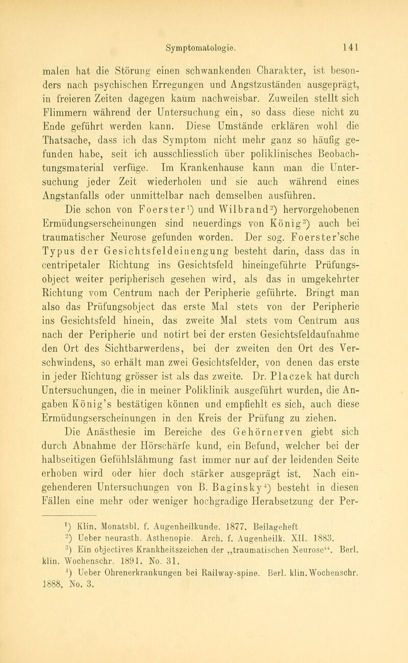 malen hat die Störung einen schwankenden Charakter, ist beson- ders nach psychischen Erregungen und Angstzuständen ausgeprägt, in freieren Zeiten dagegen kaum nachweisbar. Zuweilen stellt sich Flimmern während der Untersuchung ein, so dass diese nicht zu Ende geführt werden kann. Diese Umstände erklären wohl die Thatsache, dass ich das Symptom nicht mehr ganz so häufig ge- funden habe, seit ich ausschliesslich über poliklinisches Beobach- tungsmaterial verfüge. Im Krankenhause kann man die Unter- suchung jeder Zeit wiederholen und sie auch während eines Angstanfalls oder unmittelbar nach demselben ausführen. Die schon von Foerster ^) und Wilbrand-) hervorgehobenen Ermüdungserscheinungen sind neuerdings von König^) auch bei traumatischer Neurose gefunden worden. Der sog. Foerster'sche Typus der Gesichtsfeldeinengung besteht darin, dass das in centripetaler Richtung ins Gesichtsfeld hineingeführte Prüfungs- object weiter peripherisch gesehen wird, als das in umgekehrter Richtung vom Centrum nach der Peripherie geführte. Bringt man also das Prüfungsobject das erste Mal stets von der Peripherie ins Gesichtsfeld hinein, das zweite Mal stets vom Centrum aus nach der Peripherie und notirt bei der ersten Gesichtsfeldaufnahme den Ort des Sichtbarwerdens, bei der zweiten den Ort des Ver- schwindens, so erhält man zwei Gesichtsfelder, von denen das erste in jeder Richtung grösser ist als das zweite. Dr. Placzek hat durch Untersuchungen, die in meiner Poliklinik ausgeführt wurden, die An- gaben König's bestätigen können und empfiehlt es sich, auch diese Ermüdungserscheinungen in den Kreis der Prüfung zu ziehen. Die Anästhesie im Bereiche des Gehörnerven giebt sich durch Abnahme der Hörschärfe kund, ein Befund, welcher bei der halbseitigen Gefühlslähmung fast immer nur auf der leidenden Seite erhoben wird oder hier doch stärker ausgeprägt ist. Nach ein- gehenderen Untersuchungen von B. Baginsky*) besteht in diesen Fällen eine mehr oder weniger hochgradige Herabsetzung der Per- 1) Klin. Monatsbl, f. Augeaheilkunde. 1877. Beilageheft. -) Ueber neurasth. Asthenopie. Arch. f. Augenheilk. XII. 1883. •^) Ein objectives Krankheitszeichen der ,,traumatischen Neurose. Berl. klin. Wochenschr. 1891. No, 31. ^) Ueber Ohrenerkrankungen bei Railway-spine. Berl. klin. Wochenschr. No. 3.
