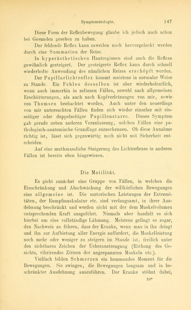 Diese Form der Reflexbewegung glaube ich jedoch auch schon bei Gesunden gesehen zu haben. Der fehlende Reflex kann zuweilen noch hervorgelockt werden durch eine Summation der Reize. In hyperästhetischen Hautregionen sind auch die Reflexe gewöhnlich gesteigert. Der gesteigerte Reflex kann durch schnell wiederholte Anwendung des nämlichen Reizes erschöpft werden. Der Pupillarlichtreflex kommt meistens in normaler Weise zu Stande. Ein Fehlen desselben ist aber wiederholentlich, wenn auch immerhin in seltenen Fällen, sowohl nach allgemeinen Erschütterungen, als auch nach Kopfverletzungen von mir, sowie von Thomson beobachtet worden. Auch unter den neuerdings von mir untersuchten Fällen finden sich wieder einzelne mit ein- seitiger oder doppelseitiger Pupillenstarre. Dieses Symptom gab gerade neben anderen Veranlassung, solchen Fällen eine pa- thologisch-anatomische Grundlage zuzuerkennen. Ob diese Annahme richtig ist, lässt sich gegenwärtig noch nicht mit Sicherheit ent- scheiden. Auf eine muthmassliche Steigerung des Lichtreflexes in anderen Fällen ist bereits oben hingewiesen. Die Motilität. Es giebt zunächst eine Gruppe von Fällen, in welchen die Einschränkung und Abschwächung der willkürlichen Bewegungen eine allgemeine ist. Die motorischen Leistungen der Extremi- täten, der Rumpfmuskulatur etc. sind verlangsamt, in ihrer Aus- dehnung beschränkt und werden nicht mit der dem Muskelvolumen entsprechenden Kraft ausgeführt. Niemals aber handelt es sich hierbei um eine vollständige Lähmung. Meistens gelingt es sogar, den Nachweis zu führen, dass der Kranke, wenn man in ihn dringt und ihn zur Aufbietung aller Energie auffordert, die Muskelleistung noch mehr oder weniger zu steigern im Stande ist, freilich unter den sichtbaren Zeichen der Ueberanstrengung (Röthung des Ge- sichts, vibrirendes Zittern der angespannten Muskeln etc.). Vielfach bilden Schmerzen ein hemmendes Moment für die Bewegungen. Sie zwingen, die Bewegungen langsam und in be- schränkter Ausdehnung auszuführen. Der Kranke stöhnt dabei, 10*