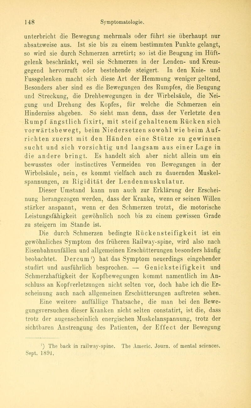 unterbricht die Bewegung mehrmals oder führt sie überhaupt nur absatzweise aus. Ist sie bis zu einem bestimmten Punkte gelangt, so wird sie durch Schmerzen arretirt; so ist die Beugung im Hüft- gelenk beschränkt, weil sie Schmerzen in der Lenden- und Kreuz- gegend hervorruft oder bestehende steigert. In den Knie- und Fussgelenken macht sich diese Art der Hemmung weniger geltend. Besonders aber sind es die Bewegungen des Eumpfes, die Beugung und Streckung, die Drehbewegungen in der Wirbelsäule, die Nei- gung und Drehang des Kopfes, für welche die Schmerzen ein Hinderniss abgeben. So sieht man denn, dass der Verletzte den Rumpf ängstlich fixirt, mit steif gehaltenem Rücken sich vorwärtsbewegt, beim Niedersetzen sowohl wie beim Auf- richten zuerst mit den Händen eine Stütze zu gewinnen sucht und sich vorsichtig und langsam aus einer Lage in die andere bringt. Es handelt sich aber nicht allein um ein bewusstes oder instinctives Vermeiden von Bewegungen in der Wirbelsäule, nein, es kommt vielfach auch zu dauernden Muskel- spannungen, zu Rigidität der Lendenmuskulatur. Dieser Umstand kann nun auch zur Erklärung der Erschei- nung herangezogen werden, dass der Kranke, wenn er seinen Willen stärker anspannt, wenn er den Schmerzen trotzt, die motorische Leistungsfähigkeit gewöhnlich noch bis zu einem gewissen Grade zu steigern im Stande ist. Die durch Schmerzen bedingte Rückensteifigkeit ist ein gewöhnliches Symptom des früheren Railway-spine, wird also nach Eisenbahnunfällen und allgemeinen Erschütterungen besonders häufig beobachtet. Dercum^) hat das Symptom neuerdings eingehender studirt und ausführlich besprochen. — Genick Steifigkeit und Schmerzhaftigkeit der Kopfbewegungen kommt namentlich im An- schluss an Kopfverletzungen nicht selten vor, doch habe ich die Er- scheinung auch nach allgemeinen Erschütterungen auftreten sehen. Eine weitere auffällige Thatsache, die man bei den Bewe- gungsversuchen dieser Kranken nicht selten constatirt, ist die, dass trotz der augenscheinlich energischen Muskelanspannung, trotz der sichtbaren Anstrengung des Patienten, der Effect der Bewegung ') The back in railwaj^-spine. The Amevic. Journ. of mental sciences. Sept. 1891,