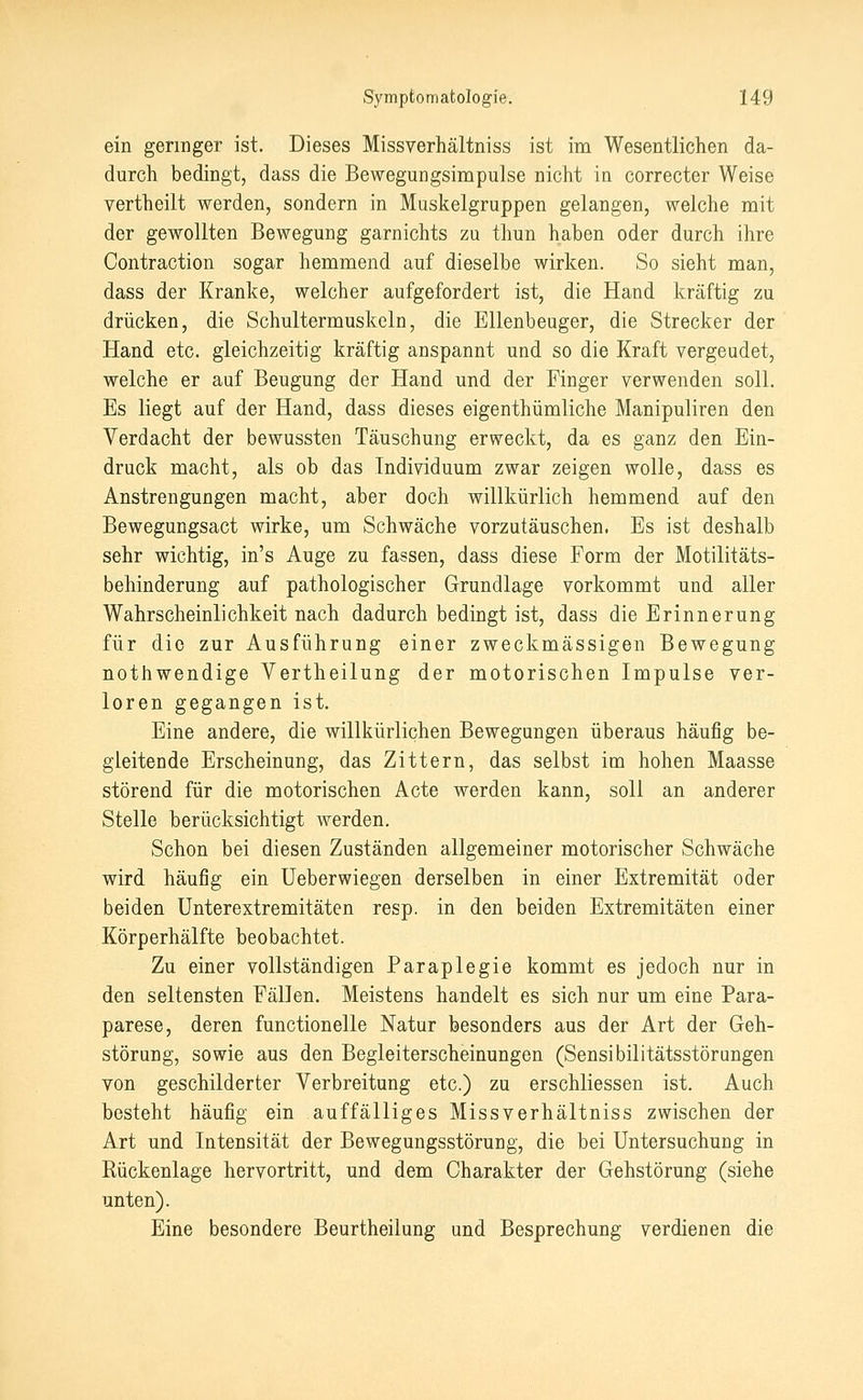 ein geringer ist. Dieses Missverhältniss ist im Wesentlichen da- durch bedingt, dass die Bewegungsimpulse nicht in correcter Weise vertheilt werden, sondern in Muskelgruppen gelangen, welche mit der gewollten Bewegung garnichts zu thun haben oder durch ihre Contraction sogar hemmend auf dieselbe wirken. So sieht man, dass der Kranke, welcher aufgefordert ist, die Hand kräftig zu drücken, die Schultermuskeln, die Ellenbeuger, die Strecker der Hand etc. gleichzeitig kräftig anspannt und so die Kraft vergeudet, welche er auf Beugung der Hand und der Finger verwenden soll. Es liegt auf der Hand, dass dieses eigenthümliche Manipuliren den Verdacht der bewussten Täuschung erweckt, da es ganz den Ein- druck macht, als ob das Individuum zwar zeigen wolle, dass es Anstrengungen macht, aber doch willkürlich hemmend auf den Bewegungsact wirke, um Schwäche vorzutäuschen. Es ist deshalb sehr wichtig, in's Auge zu fassen, dass diese Form der Motilitäts- behinderung auf pathologischer Grundlage vorkommt und aller Wahrscheinlichkeit nach dadurch bedingt ist, dass die Erinnerung für die zur Ausführung einer zweckmässigen Bewegung nothwendige Vertheilung der motorischen Impulse ver- loren gegangen ist. Eine andere, die willkürlichen Bewegungen überaus häufig be- gleitende Erscheinung, das Zittern, das selbst im hohen Maasse störend für die motorischen Acte werden kann, soll an anderer Stelle berücksichtigt werden. Schon bei diesen Zuständen allgemeiner motorischer Schwäche wird häufig ein Ueberwiegen derselben in einer Extremität oder beiden ünterextremitäten resp. in den beiden Extremitäten einer Körperhälfte beobachtet. Zu einer vollständigen Paraplegie kommt es jedoch nur in den seltensten Fällen. Meistens handelt es sich nur um eine Para- parese, deren functionelle Natur besonders aus der Art der Geh- störung, sowie aus den Begleiterscheinungen (Sensibilitätsstörungen von geschilderter Verbreitung etc.) zu erschliessen ist. Auch besteht häufig ein auffälliges Missverhältniss zwischen der Art und Intensität der Bewegungsstörung, die bei Untersuchung in Rückenlage hervortritt, und dem Charakter der Gehstörung (siehe unten). Eine besondere Beurtheilung und Besprechung verdienen die