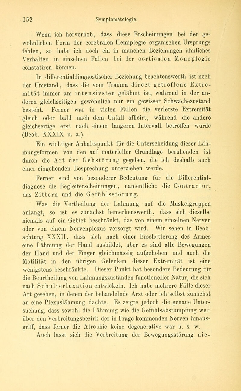 Wenn ich hervorhob, dass diese Erscheinungen bei der ge- wöhnlichen Form der cerebralen Hemiplegie organischen Ursprungs fehlen, so habe ich doch ein in manchen Beziehungen ähnliches Verhalten in einzelnen Fällen bei der corticalen Monoplegie constatiren können. In differentialdiagnostischer Beziehung beachtenswerth ist noch der Umstand, dass die vom Trauma direct getroffene Extre- mität immer am intensivsten gelähmt ist, während in der an- deren gleichseitigen gewöhalich nur ein gewisser Schwächezustand besteht. Ferner war in vielen Fällen die verletzte Extremität gleich oder bald nach dem Unfall afficirt, während die andere gleichseitige erst nach einem längeren Intervall betroffen wurde (Beob. XXXIX u. a.). Ein wichtiger Anhaltspunkt für die Unterscheidung dieser Läh- mungsformen von den auf naaterieller Grundlage beruhenden ist durch die Art der Gehstörung gegeben, die ich deshalb auch einer eingehenden Besprechung unterziehen werde. Ferner sind von besonderer Bedeutung für die Differential- diagnose die Begleiterscheinungen, namentlich: die Contractur, das Zittern und die Gefühlsstörung. Was die Vertheilung der Lähmung auf die Muskelgruppen anlangt, so ist es zunächst bemerkenswerth, dass sich dieselbe niemals auf ein Gebiet beschränkt, das von einem einzelnen Nerven oder von einem Nervenplexus versorgt wird. Wir sehen in Beob- achtung XXXII, dass sich nach einer Erschütterung des Armes eine Lähmung der Hand ausbildet, aber es sind alle Bewegungen der Hand und der Finger gleichmässig aufgehoben und auch die Motilität in den übrigen Gelenken dieser Extremität ist eine wenigstens beschränkte. Dieser Punkt hat besondere Bedeutung für die Beurtheilung von Lähmungszuständen functioneller Natur, die sich nach Schulterluxation entwickeln. Ich habe mehrere Fälle dieser Art gesehen, in denen der behandelnde Arzt oder ich selbst zunächst an eine Plexuslähmung dachte. Es zeigte jedoch die genaue Unter- suchung, dass sowohl die Lähmung wie die Gefühlsabstumpfung weit über den Verbreitungsbezirk der in Frage kommenden Nerven hinaus- griff, dass ferner die Atrophie keine degenerative war u. s. w. Auch lässt sich die Verbreitung der Bewegungsstörung nie-