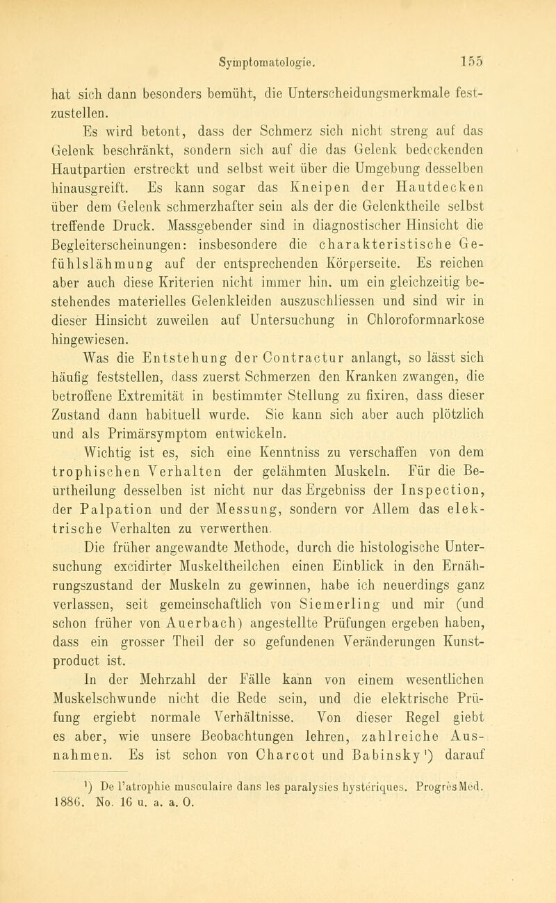 hat sich dann besonders bemüht, die Unterscheidungsmerkmale fest- zustellen. Es wird betont, dass der Schmerz sich nicht streng auf das Gelenk beschränkt, sondern sich auf die das Gelenk bedeckenden Hautpartien erstreckt und selbst weit über die Umgebung desselben hinausgreift. Es kann sogar das Kneipen der Hautdecken über dem Gelenk schmerzhafter sein als der die Gelenktheile selbst treffende Druck. Massgebender sind in diagnostischer Hinsicht die Begleiterscheinungen: insbesondere die charakteristische Ge- fühlslähmung auf der entsprechenden Körperseite. Es reichen aber auch diese Kriterien nicht immer hin. um ein gleichzeitig be- stehendes materielles Gelenkleiden auszuschliessen und sind wir in dieser Hinsicht zuweilen auf Untersuchung in Ohloroformnarkose hingewiesen. Was die Entstehung der Contractur anlangt, so lässt sich häufig feststellen, dass zuerst Schmerzen den Kranken zwangen, die betroffene Extremität in bestimmter Stellung zu fixiren, dass dieser Zustand dann habituell wurde. Sie kann sich aber auch plötzlich und als Primärsymptom entwickeln. Wichtig ist es, sich eine Kenntniss zu verschaffen von dem tropbischen Verhalten der gelähmten Muskeln. Für die Be- ürtheilung desselben ist nicht nur das Ergebniss der Inspection, der Palpation und der Messung, sondern vor Allem das elek- trische Verhalten zu verwerthen. Die früher angewandte Methode, durch die histologische Unter- suchung excidirter Muskeltheilchen einen Einblick in den Ernäh- rungszustand der Muskeln zu gewinnen, habe ich neuerdings ganz verlassen, seit gemeinschaftlich von Siemerling und mir (und schon früher von Auerbach) angestellte Prüfungen ergeben haben, dass ein grosser Theil der so gefundenen Veränderungen Kunst- product ist. In der Mehrzahl der Fälle kann von einem wesentlichen Muskelschwunde nicht die Rede sein, und die elektrische Prü- fung ergiebt normale Verhältnisse, Von dieser Regel giebt es aber, wie unsere Beobachtungen lehren, zahlreiche Aus- nahmen. Es ist schon von Charcot und Babinsky') darauf ^) De Tatrophie musculaire dans les paralysies hysteriques. ProgresMed, . No. 16 u. a. a. 0.