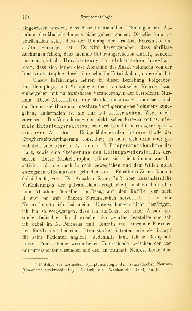 hingewiesen worden, dass diese functionellen Lähmungen mit Ab- nahme des Muskel Volumens einhergehen können. Dieselbe kann so beträchtlich sein, dass der Umfang der kranken Extremität um 5 Ctm. verringert ist. Es wird hervorgehoben, dass fibrilläre Zuckungen fehlen, dass niemals Entartungsreaction eintritt, sondern nur eine einfache Herabsetzung der elektrischen Erregbar- keit, dass sich ferner diese Abnahme des Muskel volumens von der Inactivitätsatrophie durch ihre schnelle Entwickelung unterscheidet. Unsere Erfahrungen lehren in dieser Beziehung Folgendes: Die Hemiplegie und Monoplegie der traumatischen Neurose kann einhergehen mit nachweisbaren Veränderungen der betroffenen Mus- keln. Diese Alteration der Muskelsubstanz kann sich auch durch eine sichtbare und messbare Verringerung des Volumens kund- geben; andermalen ist sie nur auf elektrischem Wege nach- zuweisen. Die Veränderung der elektrischen Erregbarkeit ist nie- mals Entartungsreaction, sondern besteht in einfacher quan- titativer Abnahme. Einige Male wurden höhere Grade der Erregbarkeitsverringerung constatirt; es fand sich dann aber ge- wöhnlich eine starke Cyanose und Temperaturabnahme der Haut, sowie eine Steigerung des Leitungswiderstandes der- selben. Diese Muskelalrophie erklärt sich nicht immer aus In- activität, da sie auch in noch beweglichen und dem Willen nicht entzogenen Gliedmaassen gefunden wird. Fibrilläres Zittern kommt dabei häufig vor. Die Angaben Rumpfs') über ausschliessliche Veränderungen der galvanischen Erregbarkeit,, insbesondere über eine Abnahme derselben in Bezug auf den KaSTe (der nach R. erst bei weit höheren Stromwerthen hervortritt als in der Norm) konnte ich bei meinen Untersuchungen nicht bestätigen; ich bin so vorgegangen, dass ich zunächst bei einer Anzahl ge- sunder Individuen die eleclrischen Grenzwerthe feststellte und sah ich dabei im N. Peroneus und Cruralis etc. einzelner Personen den KaSTe erst bei einer Stromstärke eintreten, wie sie Rumpf für seine Patienten angiebt. Jedenfalls fand ich in Bezug auf diesen Punkt keine wesentlichen Unterschiede zwischen den von mir untersuchten Gesunden und den an traumat. Neurose Leidenden. 1) Beiträge zur kritischen Symptomatologie der traumatischen Neurose (Commotio cerebrospinalis). Deutsche med. Wochenschr. 1890. No. 9.