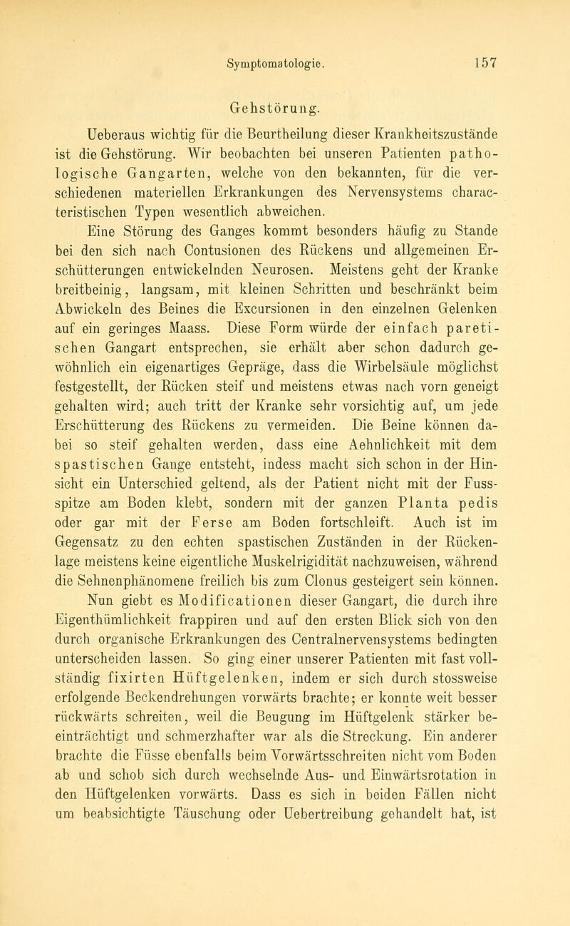 Gehstörung. Ueberaus wichtig für die Beurtheilung dieser Krankheitszustände ist die Gehstörung. Wir beobachten bei unseren Patienten patho- logische Gangarten, welche von den bekannten, für die ver- schiedenen materiellen Erkrankungen des Nervensystems charac- teristischen Typen wesentlich abweichen. Eine Störung des Ganges kommt besonders häufig zu Stande bei den sich nach Contusionen des Rückens und allgemeinen Er- schütterungen entwickelnden Neurosen. Meistens geht der Kranke breitbeinig, langsam, mit kleinen Schritten und beschränkt beim Abwickeln des Beines die Excursionen in den einzelnen Gelenken auf ein geringes Maass. Diese Form würde der einfach pareti- schen Gangart entsprechen, sie erhält aber schon dadurch ge- wöhnlich ein eigenartiges Gepräge, dass die Wirbelsäule möglichst festgestellt, der Rücken steif und meistens etwas nach vorn geneigt gehalten wird; auch tritt der Kranke sehr vorsichtig auf, um jede Erschütterung des Rückens zu vermeiden. Die Beine können da- bei so steif gehalten werden, dass eine Aehnlichkeit mit dem spastischen Gange entsteht, indess macht sich schon in der Hin- sicht ein Unterschied geltend, als der Patient nicht mit der Fuss- spitze am Boden klebt, sondern mit der ganzen Planta pedis oder gar mit der Ferse am Boden fortschleift. Auch ist im Gegensatz zu den echten spastischen Zuständen in der Rücken- lage meistens keine eigentliche Muskelrigidität nachzuweisen, während die Sehnenphänomene freilich bis zum Clonus gesteigert sein können. Nun giebt es Modificationen dieser Gangart, die durch ihre Eigenthümlichkeit frappiren und auf den ersten Blick sich von den durch organische Erkrankungen des Centralnervensystems bedingten unterscheiden lassen. So ging einer unserer Patienten mit fast voll- ständig fixirten Hüftgelenken, indem er sich durch stossweise erfolgende Beckendrehungen vorwärts brachte; er konnte weit besser rückwärts schreiten, weil die Beugung im Hüftgelenk stärker be- einträchtigt und schmerzhafter war als die Streckung. Ein anderer brachte die Füsse ebenfalls beim Vorwärtsschreiten nicht vom Boden ab und schob sich durch wechselnde Aus- und Einwärtsrotation in den Hüftgelenken vorwärts. Dass es sich in beiden Fällen nicht um beabsichtigte Täuschung oder üebertreibung gehandelt hat, ist