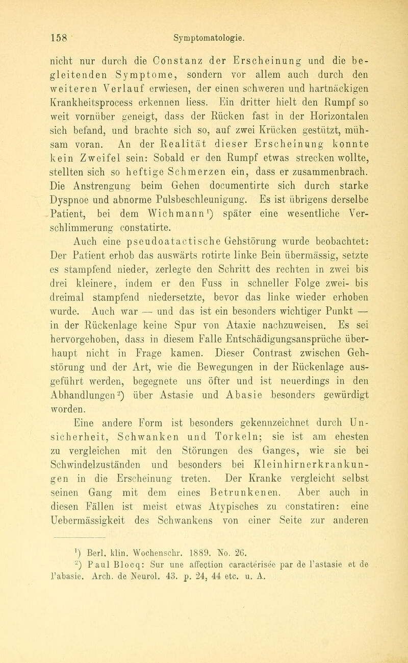 nicht nur durch die Oonstanz der Erscheinung und die be- gleitenden Symptome, sondern vor allem auch durch den weiteren Verlauf erwiesen, der einen schweren und hartnäckigen Krankheitsprocess erkennen liess. Ein dritter hielt den Rumpf so weit vornüber geneigt, dass der Rücken fast in der Horizontalen sich befand, und brachte sich so, auf zwei Krücken gestützt, müh- sam voran. An der Realität dieser Erscheinung konnte kein Zweifel sein: Sobald er den Rumpf etwas strecken wollte, stellten sich so heftige Schmerzen ein, dass er zusammenbrach. Die Anstrengung beim Gehen documentirte sich durch starke Dyspnoe und abnorme Pulsbeschleunigung. Es ist übrigens derselbe Patient, bei dem Wichmann ^) später eine wesentliche Ver- schlimmerung constatirte. Auch eine pseudoatactische Gehstöriing wurde beobachtet: Der Patient erhob das auswärts rotirte linke Bein übermässig, setzte es stampfend nieder, zerlegte den Schritt des rechten in zwei bis drei kleinere, indem er den Fuss in schneller Folge zwei- bis dreimal stampfend niedersetzte, bevor das linke wieder erhoben wurde. Auch war — und das ist ein besonders wichtiger Punkt — in der Rückenlage keine Spur von Ataxie nachzuweisen. Es sei hervorgehoben, dass in diesem Falle Entschädigungsansprüche über- haupt nicht in Frage kamen. Dieser Contrast zwischen Geh- störung und der Art, wie die Bewegungen in der Rückenlage aus- geführt werden, begegnete uns öfter und ist neuerdings in den Abhandlungen-) über Astasie und Abasie besonders gewürdigt worden. Eine andere Form ist besonders gekennzeichnet durch Un- sicherheit, Schwanken und Torkeln; sie ist am ehesten zu vergleichen mit den Störungen des Ganges, wie sie bei Schwindelzuständen und besonders bei Kleinhirn er krankun- gen in die Erscheinung treten. Der Kranke vergleicht selbst seinen Gang mit dem eines Betrunkenen. Aber auch in diesen Fällen ist meist etwas Atypisches zu constatiren: eine Uebermässigkeit des Schwankens von einer Seite zur anderen 1) Berl. Idin. Wochenschr. 1889. m. 26. '^) Paul Blocq: Sur une affeotion caracterisee par de l'astasie et de l'abasie. Arch. de Neurol. 43. p. 24, 44 etc. u. A.