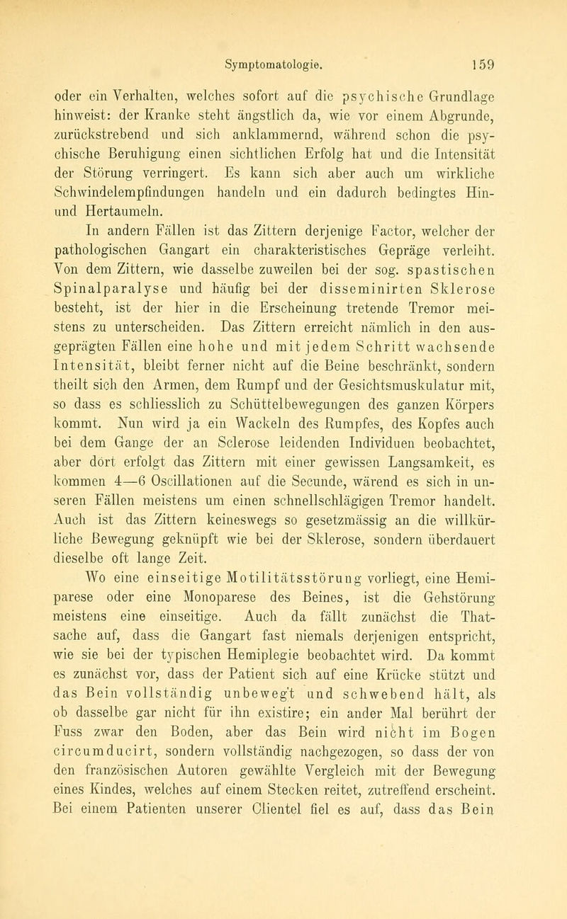 oder ein Verhalten, welches sofort auf die psychische Grundlage hinweist: der Kranke steht ängstlich da, wie vor einem Abgrunde, zurückstrebend und sich anldammernd, Wcährend schon die psy- chische Beruhigung einen sichtlichen Erfolg hat und die Intensität der Störung verringert. Es kann sich aber auch um wirkliche Schwindelempfindungen handeln und ein dadurch bedingtes Hin- und Hertaumeln. In andern Fällen ist das Zittern derjenige Factor, welcher der pathologischen Gangart ein charakteristisches Gepräge verleiht. Von dem Zittern, wie dasselbe zuweilen bei der sog. spastischen Spinalparalyse und häufig bei der disseminirten Sklerose besteht, ist der hier in die Erscheinung tretende Tremor mei- stens zu unterscheiden. Das Zittern erreicht nämlich in den aus- geprägten Fällen eine hohe und mit jedem Schritt wachsende Intensität, bleibt ferner nicht auf die Beine beschränkt, sondern theilt sich den Armen, dem Rumpf und der Gesichtsmuskulatur mit, so dass es schliesslich zu Schüttelbewegungen des ganzen Körpers kommt. Nun wird ja ein Wackeln des Rumpfes, des Kopfes auch bei dem Gange der an Sclerose leidenden Individuen beobachtet, aber dort erfolgt das Zittern mit einer gewissen Langsamkeit, es kommen 4—6 Oscillationen auf die Secunde, wärend es sich in un- seren Fällen meistens um einen schnellschlägigen Tremor handelt. Auch ist das Zittern keineswegs so gesetzmässig an die willkür- liche Bewegung geknüpft wie bei der Sklerose, sondern überdauert dieselbe oft lange Zeit. Wo eine einseitige Motilitätsstörung vorliegt, eine Hemi- parese oder eine Monoparese des Beines, ist die Gehstörung meistens eine einseitige. Auch da fällt zunächst die That- sache auf, dass die Gangart fast niemals derjenigen entspricht, wie sie bei der typischen Hemiplegie beobachtet wird. Da kommt es zunächst vor, dass der Patient sich auf eine Krücke stützt und das Bein vollständig unbewegt und schwebend hält, als ob dasselbe gar nicht für ihn existire; ein ander Mal berührt der Puss zwar den Boden, aber das Bein wird nicht im Bogen circumducirt, sondern vollständig nachgezogen, so dass der von den französischen Autoren gewählte Vergleich mit der Bewegung eines Kindes, welches auf einem Stecken reitet, zutreffend erscheint. Bei einem Patienten unserer Olientel fiel es auf, dass das Bein