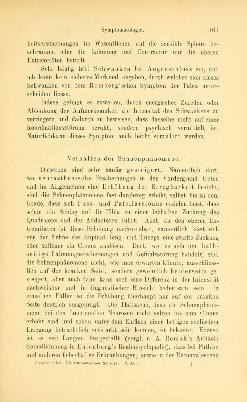 heitserscheinungen im Wesentlichen auf die sensible Sphäre be- schränken oder die Lähmung und Contractur nur die oberen Extremitäten betrifft. Sehr häufig tritt Schwanken bei Augenschluss ein, und ich kann kein sicheres Merkmal angeben, durch welches sich dieses Schwanken von dem Romberg'sehen Symptom der Tabes unter- scheiden Hesse. Indess gelingt es zuweilen, durch energisches Zureden oder Ablenkung der Aufmerksamkeit die Intensität des Schwankens zu verringern und dadurch zu beweisen, dass dasselbe nicht auf einer Koordinationsstörung beruht, sondern psychisch vermittelt ist. Natürlichkann dieses Symptom auch leicht simulirt werden. Verhalten der Sehnenphänomene. Dieselben sind sehr häufig gesteigert. Namentlich dort, wo neurasthenische Erscheinungen in den Vordergrund treten und im Allgemeinen eine Erhöhung der Erregbarkeit besteht, sind die Sehnenphänomene fast durchweg erhöht, selbst bis zu dem Grade, dass sich Fuss- und Patellarclonus erzielen lässt, dass schon ein Schlag auf die Tibia zu einer lebhaften Zuckung des Quadriceps und der Adductoren führt. Auch an den oberen Ex- tremitäten ist diese Erhöhung nachweisbar, namentlich lässt sich von der Sehne des Supinat. long, und Triceps eine starke Zuckung oder seltener ein Olonus auslösen. Dort, wo es sich um halb- seitige Lähmungserscheinungen und Gefühlsstörung handelt, sind die Sehnenphänomene nicht, wie man erwarten könnte, ausschliess- lich auf der kranken Seite, sondern gewöhnlich beiderseits ge- steigert, aber auch dann kann noch eine Differenz in der Intensität nachweisbar und in diagnostischer Hinsicht bedeutsam sein. In einzelnen Fällen ist die Erhöhung überhaupt nur auf der kranken Seite deutlich ausgeprägt. Die Thatsache, dass die Sehnenphäno- mene bei den functionellen Neurosen nicht selten bis zum Clonus erhöht sind und schon unter dem Einfluss einer heftigen seelischen Erregung beträchtlich verstärkt sein können, ist bekannt. Ebenso ist es seit Langem festgestellt (vergl. u. A. Remak's Artikel: Spinallähmung in Eulenburg's Realencyclopädie), dass bei Phthise und anderen fieberhaften Erkrankungen, sowie in der Reconvalescenz