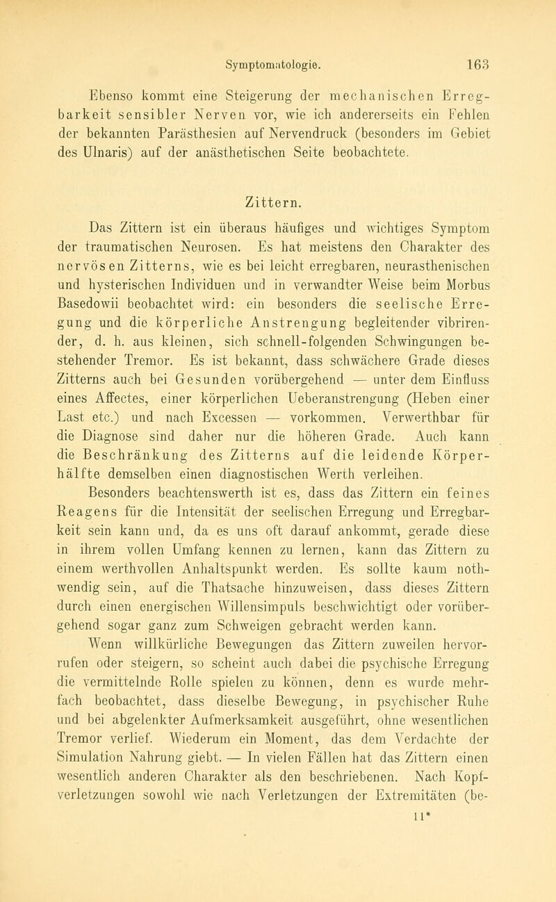 Ebenso kommt eine Steigerung der mechanischen Erreg- barkeit sensibler Nerven vor, wie ich andererseits ein Fehlen der bekannten Parästhesien auf Nervendruck (besonders im Gebiet des Ulnaris) auf der anästhetischen Seite beobachtete. Zittern. Das Zittern ist ein überaus häufiges und wichtiges Symptom der traumatischen Neurosen. Es hat meistens den Charakter des nervösen Zitterns, wie es bei leicht erregbaren, neurasthenischen und hysterischen Individuen und in verwandter Weise beim Morbus Basedowii beobachtet wird: ein besonders die seelische Erre- gung und die körperliche Anstrengung begleitender vibriren- der, d. h. aus kleinen, sich schnell-folgenden Schwingungen be- stehender Tremor. Es ist bekannt, dass schwächere Grade dieses Zitterns auch bei Gesunden vorübergehend — unter dem Einfluss eines Affectes, einer körperlichen üeberanstrengung (Heben einer Last etc.) und nach Excesseii — vorkommen. Verwerthbar für die Diagnose sind daher nur die höheren Grade. Auch kann die Beschränkung des Zitterns auf die leidende Körper- hälfte demselben einen diagnostischen Werth verleihen. Besonders beachtenswerth ist es, dass das Zittern ein feines Reagens für die Intensität der seelischen Erregung und Erregbar- keit sein kann und, da es uns oft darauf ankommt, gerade diese in ihrem vollen Umfang kennen zu lernen, kann das Zittern zu einem werthvoUen Anhaltspunkt werden. Es sollte kaum noth- wendig sein, auf die Thatsache hinzuweisen, dass dieses Zittern durch einen energischen Willensimpuls beschwichtigt oder vorüber- gehend sogar ganz zum Schweigen gebracht werden kann. Wenn willkürliche Bewegungen das Zittern zuweilen hervor- rufen oder steigern, so scheint auch dabei die psychische Erregung die vermittelnde Rolle spielen zu können, denn es wurde mehr- fach beobachtet, dass dieselbe Bewegung, in psychischer Ruhe und bei abgelenkter Aufmerksamkeit ausgeführt, ohne wesentlichen Tremor verlief. Wiederum ein Moment, das dem Verdachte der Simulation Nahrung giebt. — In vielen Fällen hat das Zittern einen wesentlich anderen Charakter als den beschriebenen. Nach Kopf- verletzungen sowohl wie nach Verletzungen der Extremitäten (be- ll*