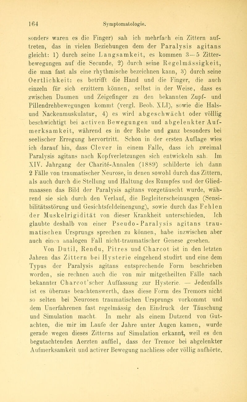 sonders waren es die Finger) sah ich mehrfach ein Zittern auf- treten, das in vielen Beziehungen dem der Paralysis agitans gleicht: 1) durch seine Langsamkeit, es kommen 3 — 5 Zitter- bewegungen auf die Secunde, 2) durch seine Regelmässigkeit, die man fast als eine rhythmische bezeichnen kann, 3) durch seine Oertlichkeit: es betrifft die Hand und die Finger, die auch einzeln für sich erzittern können, selbst in der Weise, dass es zwischen Daumen und Zeigefinger zu den bekannten Zupf- und Pillendrehbewegungen kommt (vergl. Beob. XLI), sowie die Hais- und Nackenmuskulatur, 4) es wird abgeschwächt oder völllig beschwichtigt bei activen Bewegungen und abgelenkter Auf- merksamkeit, während es in der Ruhe und ganz besonders bei seelischer Erregung hervortritt. Schon in der ersten Auflage wies ich darauf hin, dass Clever in einem Falle, dass ich zweimal Paralysis agitans nach Kopfverletzungen sich entwickeln sah. Im XIV. Jahrgang der Charite-Annalen (1889) schilderte ich dann 2 Fälle von traumatischer Neurose, in denen sowohl durch das Zittern, als auch durch die Stellung und Haltung des Rumpfes und der Glied- maassen das Bild der Paralysis agitans vorgetäuscht wurde, wäh- rend sie sich durch den Verlauf, die Begleiterscheinungen (Sensi- bilitätsstörung und Gesichtsfeldeinengung), sowie durch das Fehlen der Muskelrigidität von dieser Krankheit unterschieden. Ich glaubte deshalb von einer Pseudo-Paralysis agitans trau- matischen Ursprungs sprechen zu können, habe inzwischen aber auch eincti analogen Fall nicht-traumatischer Genese gesehen. Von Dutil, Rendu, Pitres und Charcot ist in den letzten Jahren das Zittern bei Hysterie eingehend studirt und eine dem Typus der Paralysis agitans entsprechende Form beschrieben worden, sie rechnen auch die von mir mitgetheilten Fälle nach bekannter Charcot'scher Auffassung zur Hysterie. — Jedenfalls ist es überaus beachtenswerth, dass diese Form des Tremors nicht so selten bei Neurosen traumatischen Ursprungs vorkommt und dem Unerfahrenen fast regelmässig den Eindruck der Täuschung und Simulation macht. In mehr als einem Dutzend von Gut- achten, die mir im Laufe der Jahre unter Augen kamen, wurde gerade wegen dieses Zitterns auf Simulation erkannt, weil es den begutachtenden Aerzten auffiel, dass der Tremor bei abgelenkter Aufmerksamkeit und activer Bewegung nachliess oder völlig aufhörte.