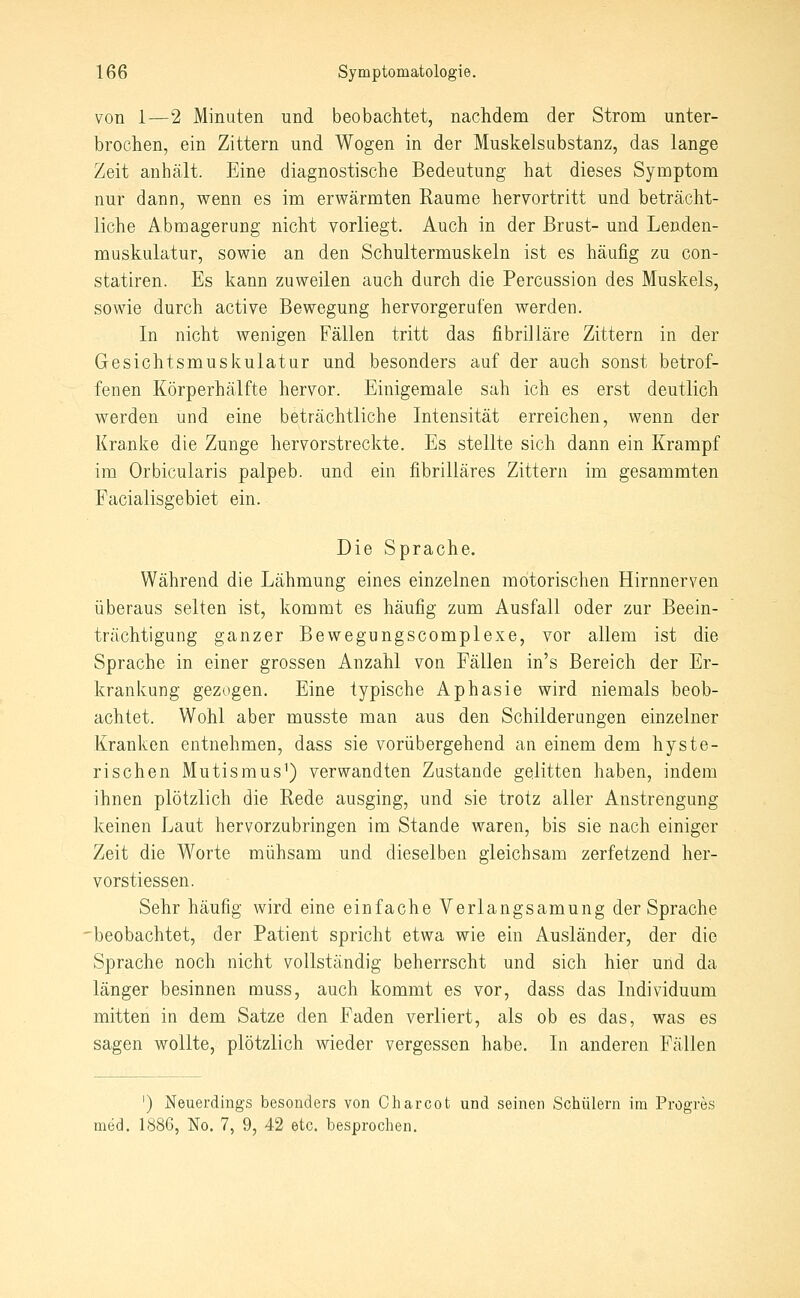 von 1—2 Minuten und beobachtet, nachdem der Strom unter- brochen, ein Zittern und Wogen in der Muskelsabstanz, das lange Zeit anhält. Eine diagnostische Bedeutung hat dieses Symptom nur dann, wenn es im erwärmten Räume hervortritt und beträcht- liche Abmagerung nicht vorliegt. Auch in der Brust- und Lenden- muskulatur, sowie an den Schultermuskeln ist es häufig zu con- statiren. Es kann zuweilen auch durch die Percussion des Muskels, sowie durch active Bewegung hervorgerufen werden. In nicht wenigen Fällen tritt das fibrilläre Zittern in der Gesichtsmuskulatur und besonders auf der auch sonst betrof- fenen Körperhälfte hervor. Einigemale sah ich es erst deutlich werden und eine beträchtliche Intensität erreichen, wenn der Kranke die Zunge hervorstreckte. Es stellte sich dann ein Krampf im Orbicularis palpeb. und ein fibrilläres Zittern im gesammten Facialisgebiet ein. Die Sprache. Während die Lähmung eines einzelnen motorischen Hirnnerven überaus selten ist, kommt es häufig zum Ausfall oder zur Beein- trächtigung ganzer Bewegungscomplexe, vor allem ist die Sprache in einer grossen Anzahl von Fällen in's Bereich der Er- krankung gezogen. Eine typische Aphasie wird niemals beob- achtet. Wohl aber musste man aus den Schilderungen einzelner Kranken entnehmen, dass sie vorübergehend an einem dem hyste- rischen Mutismus^) verwandten Zustande gelitten haben, indem ihnen plötzlich die Rede ausging, und sie trotz aller Anstrengung keinen Laut hervorzubringen im Stande waren, bis sie nach einiger Zeit die Worte mühsam und dieselben gleichsam zerfetzend her- vorstiessen. Sehr häufig wird eine einfache Verlangsamung der Sprache 'beobachtet, der Patient spricht etwa wie ein Ausländer, der die Sprache noch nicht vollständig beherrscht und sich hier und da länger besinnen muss, auch kommt es vor, dass das Individuum mitten in dem Satze den Faden verliert, als ob es das, was es sagen wollte, plötzlich wieder vergessen habe. In anderen Fällen ') Neuerdings besonders von Cliarcot und seinen Schülern im Progres med. 1886, No. 7, 9, 42 etc. besprochen.