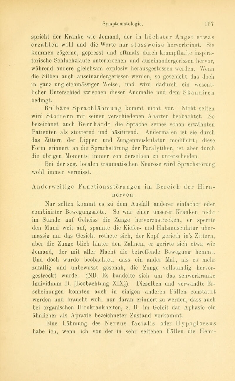 spricht der Kranke wie Jemand, der in höchster Angst etwas erzählen will und die Worte nur stossweise hervorbringt. Sie kommen zögernd, gepresst und oftmals durch krampfhafte inspira- torische Schluchzlaute unterbrochen und auseinandergerissen hervor, während andere gleichsam explosiv herausgestossen werden. Wenn die Silben auch auseinandergerissen werden, so geschieht das doch in ganz ungieichmässiger Weise, und wird dadurch ein wesent- licher Unterschied zwischen dieser Anomalie und dem Skandiren bedingt. Bulbäre Sprachlähmung kommt nicht vor. Nicht selten wird Stottern mit seinen verschiedenen Abarten beobachtet. So bezeichnet auch Bernhardt die Sprache seines schon erwähnten Patienten als stotternd und häsitirend. Andermalen ist sie durch das Zittern der Lippen und Zungenmuskulatur modificirt; diese Form erinnert an die Sprachstörung der Paralytiker, ist aber durch die übrigen Momente immer von derselben za unterscheiden. Bei der sog. localen traumatischen Neurose wird Sprachstörung wohl immer vermisst. Anderweitige Functionsstörungen im Bereich der Hirn- nerven. Nur selten kommt es zu dem Ausfall anderer einfacher oder combinirter Bewegungsacte. So war einer unserer Kranken nicht im Stande auf Geheiss die Zunge hervorzustrecken, er sperrte den Mund weit auf, spannte die Kiefer- und Halsmusculatur über- mässig an, das Gesicht röthete sich, der Kopf gerieth in's Zittern, aber die Zunge blieb hinter den Zähnen, er gerirte sich etwa wie Jemand, der mit aller Macht die betreffende Bewegung hemmt. Und doch wurde beobachtet, dass ein ander Mal, als es mehr zufällig und unbewusst geschah, die Zunge vollständig hervor- gestreckt wurde. (NB. Es handelte sich um das schwerkranke Individuum D. [Beobachtung XIX]). Dieselben und verwandte Er- scheinungen konnten auch in einigen anderen Fällen constatirt werden und braucht wohl nur daran erinnert zu werden, dass auch bei organischen Hirnkrankheiten, z. B. im Geleit dar Aphasie ein ähnlicher als Apraxie bezeichneter Zustand vorkommt. Eine Lähmung des Nervus facialis oder Hypoglossus habe ich, wenn ich von der in sehr seltenen Fällen die Hemi-