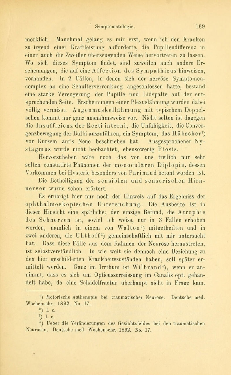 merklich. Manchmal gelang es mir erst, wenn ich den Kranken za irgend einer Kraftleistung aufforderte, die Pupillendifferenz in einer auch die Zweifler überzeugenden Weise hervortreten zu lassen. Wo sich dieses Symptom findet, sind zuweilen auch andere Er- scheinungen, die auf eine Äffection des Sympathicus hinweisen, vorhanden. In 2 Fällen, in denen sich der nervöse Symptomen- complex an eine Schulterverrenkung angeschlossen hatte, bestand eine starke Verengerung der Pupille und Lidspalte auf der ent- sprechenden Seite. Erscheinungen einer Plexuslähmung wurden dabei völlig vermisst. Augenmuskellähmung mit typischem Doppel- sehen kommt nur ganz ausnahmsweise vor. Nicht selten ist dagegen die Insufficienz der Recti interni, die Unfähigkeit, die Conver- genzbewegung der Bulbi auszuführen, ein Symptom, das Hübscher^) vor Kurzem auf's Neue beschrieben hat. Ausgesprochener Ny- stagmus wurde nicht beobachtet, ebensowenig Ptosis. Hervorzuheben wäre noch das von uns freilich nur sehr selten constatirte Phänomen der monoculären Diplopie, dessen Vorkommen bei Hysterie besonders von Parinaud betont worden ist. Die Betheiligung der sensiblen und sensorischen Hirn- nerven wurde schon erörtert. Es erübrigt hier nur noch der Hinweis auf das Ergebniss der ophthalmoskopischen Untersuchung. Die Ausbeute ist in dieser Hinsicht eine spärliche; der einzige Befund, die Atrophie des Sehnerven ist, soviel ich weiss, nur in 3 Fällen erhoben worden, nämlich in einem von Walton-) mitgetheilten und in zwei anderen, die Uhthoff^) gemeinschaftlich mit mir untersucht hat. Dass diese Fälle aus dem Rahmen der Neurose heraustreten, ist selbstverständlich. In wie weit sie dennoch eine Beziehung zu den hier geschilderten Krankheitszuständen haben, soll später er- mittelt werden. Ganz im Irrthum ist Wilbrand^), wenn er an- nimmt, dass es sich um Opticuszerreissung im Canalis opt. gehan- delt habe, da eine Schädelfractur überhaupt nicht in Frage kam. ^) Motorische Asthenopie bei traumatischer Neurose. Deutsche med. Wochenschr. 1892. No. 17. 2) 1. c. =5) 1. c. ^) Ueber die Veränderungen des Gesichtsfeldes bei den traumatischen Neurosen. Deutsche med. Wochenschr. 1892. No. 17.