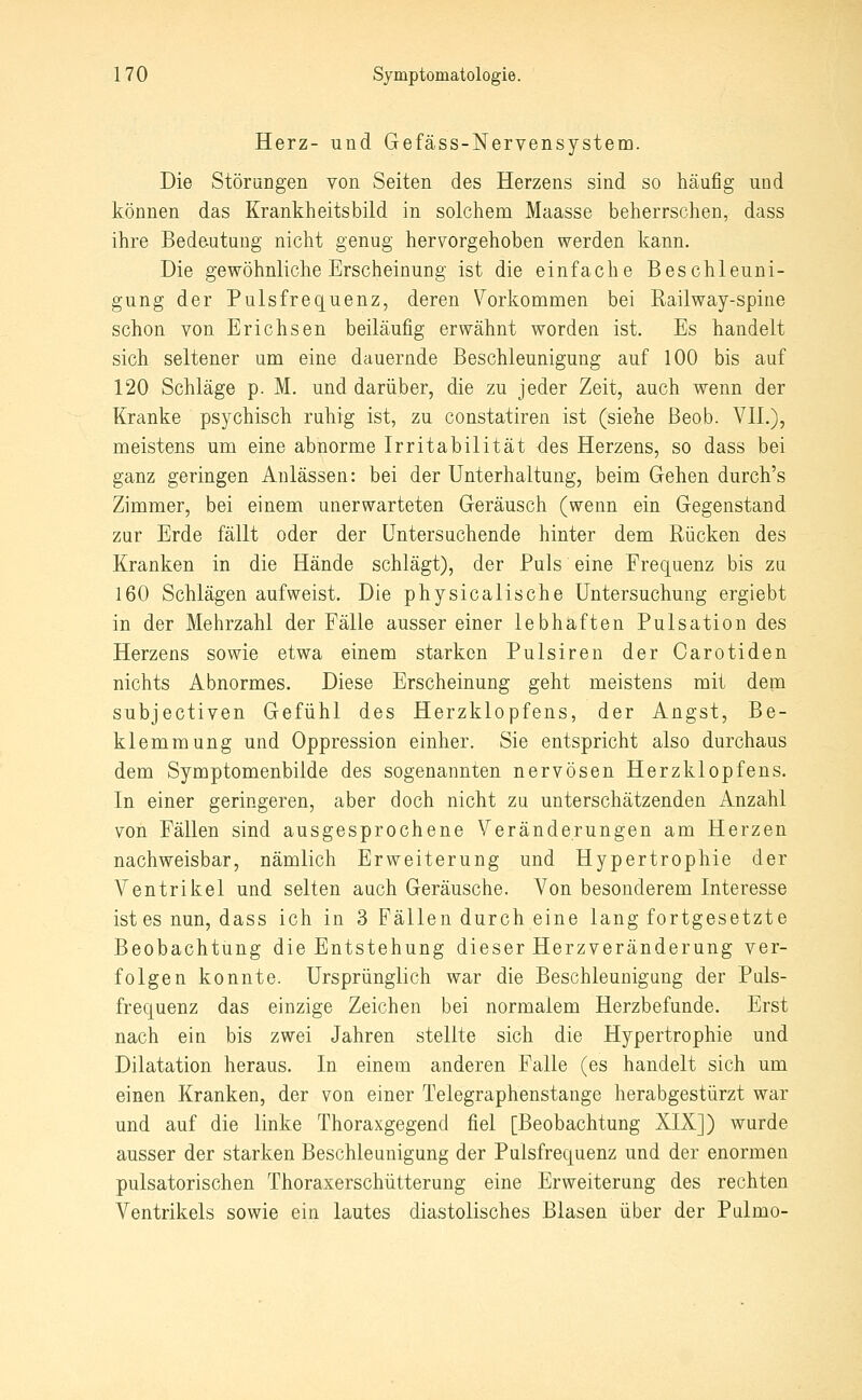 Herz- und Gefäss-lSTervensystem. Die Störungen von Seiten des Herzens sind so häufig und können das Krankheitsbild in solchem Maasse beherrschen, dass ihre Bedeutung nicht genug hervorgehoben werden kann. Die gewöhnliche Erscheinung ist die einfache Beschleuni- gung der Pulsfrequenz, deren Vorkommen bei Railway-spine schon von Erichsen beiläufig erwähnt worden ist. Es handelt sich seltener um eine dauernde Beschleunigung auf 100 bis auf 120 Schläge p. M. und darüber, die zu jeder Zeit, auch wenn der Kranke psychisch ruhig ist, zu constatiren ist (siehe ßeob. VIL), meistens um eine abnorme Irritabilität des Herzens, so dass bei ganz geringen Anlässen: bei der Unterhaltung, beim Gehen durch's Zimmer, bei einem unerwarteten Geräusch (wenn ein Gegenstand zur Erde fällt oder der Untersuchende hinter dem Rücken des Kranken in die Hände schlägt), der Puls eine Frequenz bis za 160 Schlägen aufweist. Die physicalische Untersuchung ergiebt in der Mehrzahl der Fälle ausser einer lebhaften Pulsation des Herzens sowie etwa einem starken Pulsiren der Oarotiden nichts Abnormes. Diese Erscheinung geht meistens mit dem subjectiven Gefühl des Herzklopfens, der Angst, Be- klemmung und Oppression einher. Sie entspricht also durchaus dem Symptomenbilde des sogenannten nervösen Herzklopfens. In einer geringeren, aber doch nicht za unterschätzenden Anzahl von Fällen sind ausgesprochene Veränderungen am Herzen nachweisbar, nämlich Erweiterung und Hypertrophie der Ventrikel und selten auch Geräusche. Von besonderem Interesse ist es nun, dass ich in 3 Fällen durch eine lang fortgesetzte Beobachtung die Entstehung dieser Herzveränderung ver- folgen konnte. Ursprünglich war die Beschleunigang der Puls- frequenz das einzige Zeichen bei normalem Herzbefunde. Erst nach ein bis zwei Jahren stellte sich die Hypertrophie und Dilatation heraus. In einem anderen Falle (es handelt sich um einen Kranken, der von einer Telegraphenstange herabgestürzt war und auf die linke Thoraxgegend fiel [Beobachtung XIX]) wurde ausser der starken Beschleunigung der Pulsfrequenz und der enormen pulsatorischen Thoraxerschütterung eine Erweiterung des rechten Ventrikels sowie ein lautes diastolisches Blasen über der Pulmo-