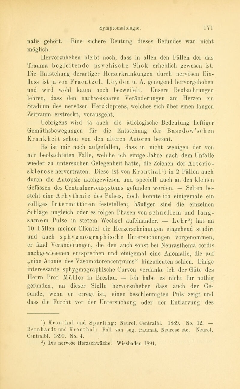 nalis gehört. Eine sichere Deutung dieses Befundes war nicht möglich. Herv^orzuheben bleibt noch, dass in allen den Fällen der das Trauma begleitende psychische Shok erheblich gewesen ist. Die Entstehung derartiger Herzerkrankungen durch nervösen Ein- fluss ist ja von Fraentzel, Leyden u. A. genügend hervorgehoben und wird wohl kaum noch bezweifelt. unsere Beobachtungen lehren, dass den nachweisbaren Veränderungen am Herzen ein Stadium des nervösen Herzklopfens, welches sich über einen langen Zeitraum erstreckt, vorausgeht. Uebrigens wird ja auch die ätiologische Bedeutung heftiger Gemüthsbewegungen für die Entstehung der Basedow'schen Krankheit schon von den älteren Autoren betont. Es ist mir noch aufgefallen, dass in nicht wenigen der von mir beobachteten Fälle, welche ich einige Jahre nach dem Unfälle wieder zu untersuchen Gelegenheit hatte, die Zeichen der Arterio- sklerose hervortraten. Diese ist von Kronthal ^) in 2 Fällen auch durch die Autopsie nachgewiesen und speciell auch an den kleinen Gefässen des Centralnervensystems gefunden worden. — Selten be- steht eine Arhythmie des Pulses, doch konnte ich einigemale ein völliges Intermittiren feststellen; häufiger sind die einzelnen Schläge ungleich oder es folgen Phasen von schnellem und lang- samem Pulse in stetem Wechsel aufeinander. — Lehr-) hat an 10 Fällen meiner Clientel die Herzerscheinungen eingehend studirt und auch sphygmographische Untersuchungen vorgenommen, er fand Veränderungen, die den auch sonst bei Neurasthenia cordis nachgewiesenen entsprechen und einigemal eine Anomalie, die auf „eine Atonie des Vasomotorencentrums hinzudeuten schien. Einige interessante sphygmographische Curven verdanke ich der Güte des Herrn Prof. Müller in Breslau. — Ich habe es nicht für nöthig gefunden, an dieser Stelle hervorzuheben dass auch der Ge- sunde, wenn er erregt ist, einen beschleunigten Puls zeigt und dass die Furcht vor der Untersuchung oder der Entlarvung des 1) Kronthal und Sperling: Neurol. Centralbl. 1889. No. 12. — Bernhardt und Kronthal: Fall von sog. traumat. Neurose etc. Neurol. Centralbl. 1890. No. 4. -) Die nervöse Herzschwäche. Wiesbaden 1891.