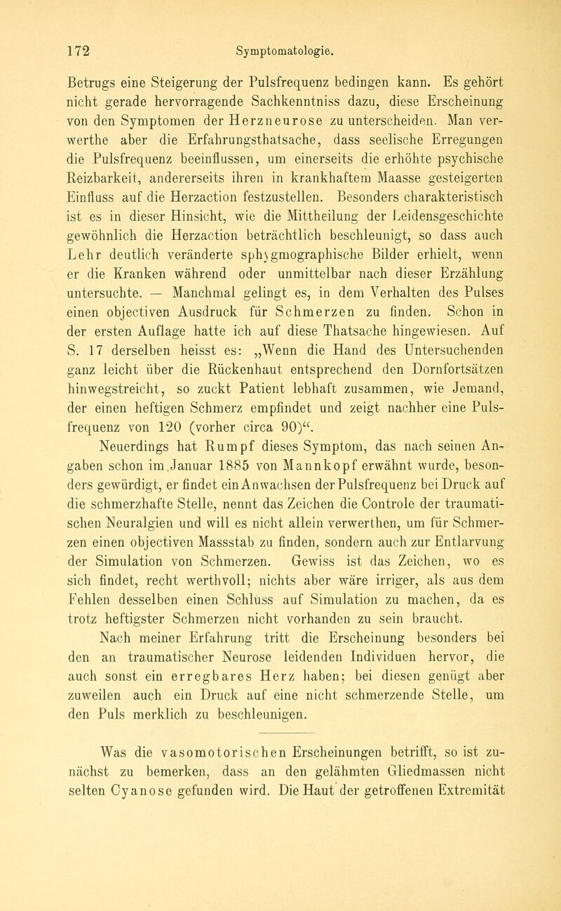 Betrugs eine Steigerung der Pulsfrequenz bedingen kann. Es gehört nicht gerade hervorragende Sachkenntniss dazu, diese Erscheinung von den Symptomen der Herzneurose zu unterscheiden. Man ver- werthe aber die Erfahrungsthatsache, dass seelische Erregungen die Pulsfrequenz beeinflussen, um einerseits die erhöhte psychische Reizbarkeit, andererseits ihren in krankhaftem Maasse gesteigerten Einfluss auf die Herzaction festzustellen. Besonders charakteristisch ist es in dieser Hinsicht, wie die Mittheilung der Leidensgeschichte gewöhnlich die Herzaction beträchtlich beschleunigt, so dass auch Lehr deutlich veränderte sph}gmographische Bilder erhielt, wenn er die Kranken während oder unmittelbar nach dieser Erzählung untersuchte. — Manchmal gelingt es, in dem Verhalten des Pulses einen objectiven Ausdruck für Schmerzen zu finden. Schon in der ersten Auflage hatte ich auf diese Thatsache hingewiesen. Auf S. 17 derselben heisst es: „Wenn die Hand des Untersuchenden ganz leicht über die Rückenhaut entsprechend den Dornfortsätzen hinwegstreicht, so zuckt Patient lebhaft zusammen, wie Jemand, der einen heftigen Schmerz empfindet und zeigt nachher eine Puls- frequenz von 120 (vorher circa 90). Neuerdings hat Rumpf dieses Symptom, das nach seinen An- gaben schon im.Januar 1885 von Mannkopf erwähnt wurde, beson- ders gewürdigt, er findet ein Anwachsen der Pulsfrequenz bei Druck auf die schmerzhafte Stelle, nennt das Zeichen die Controle der traumati- schen Neuralgien und will es nicht allein verwerthen, um für Schmer- zen einen objectiven Massstab zu finden, sondern auch zur Entlarvung der Simulation von Schmerzen. Gewiss ist das Zeichen, wo es sich findet, recht werthvoU; nichts aber wäre irriger, als aus dem Fehlen desselben einen Schluss auf Simulation zu machen, da es trotz heftigster Schmerzen nicht vorhanden zu sein braucht. Nach meiner Erfahrung tritt die Erscheinung besonders bei den an traumatischer Neurose leidenden Individuen hervor, die auch sonst ein erregbares Herz haben; bei diesen genügt aber zuweilen auch ein Druck auf eine nicht schmerzende Stelle, um den Puls merklich zu beschleunigen. Was die vasomotorischen Erscheinungen betrifft, so ist zu- nächst zu bemerken, dass an den gelähmten Gliedmassen nicht selten Cyanose gefunden wird. Die Haut der getroffenen Extremität
