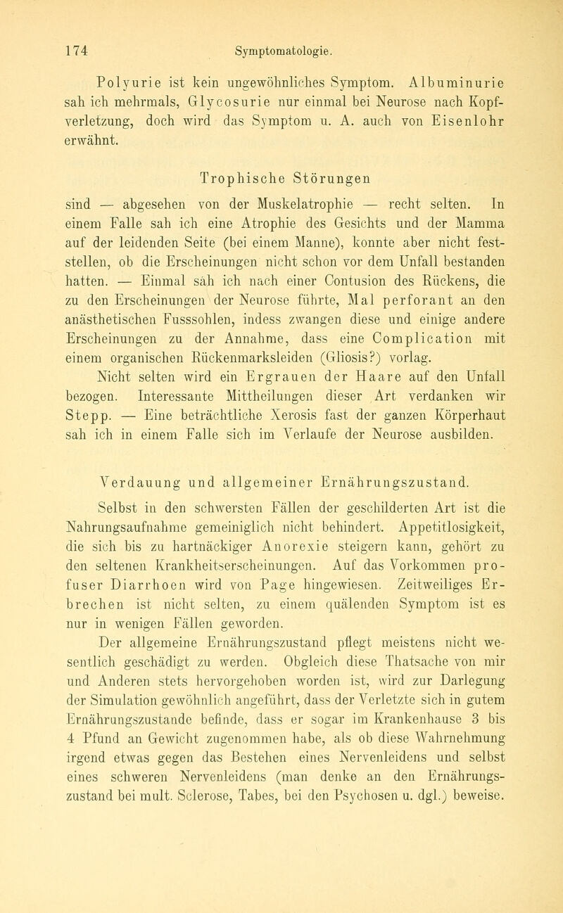 Polyurie ist kein ungewöhnliches Symptom. Albuminurie sah ich mehrmals, Glycosurie nur einmal bei Neurose nach Kopf- verletzung, doch wird das Symptom u. A. auch von Eisenlohr erwähnt. Trophische Störungen sind — abgesehen von der Muskelatrophie — recht selten. In einem Falle sah ich eine Atrophie des Gesichts und der Mamma auf der leidenden Seite (bei einem Manne), konnte aber nicht fest- stellen, ob die Erscheinungen nicht schon vor dem Unfall bestanden hatten. — Einmal sah ich nach einer Contusion des Rückens, die zu den Erscheinungen der Neurose führte, Mal perforant an den anästhetischen Fusssohlen, indess zwangen diese und einige andere Erscheinungen zu der Annahme, dass eine Complication mit einem organischen Rückenmarksleiden (Gliosis?) vorlag. Nicht selten wird ein Ergrauen der Haare auf den Unfall bezogen. Interessante Mittheilungen dieser Art verdanken wir Stepp. — Eine beträchtliche Xerosis fast der ganzen Körperhaut sah ich in einem Falle sich im Verlaufe der Neurose ausbilden. Verdauung und allgemeiner Ernährungszustand. Selbst in den schwersten Fällen der geschilderten Art ist die Nahrungsaufnahme gemeiniglich nicht behindert. Appetitlosigkeit, die sich bis zu hartnäckiger Anorexie steigern kann, gehört zu den seltenen Krankheitserscheinungen. Auf das Vorkommen pro- fuser Diarrhoen wird von Page hingewiesen. Zeitweiliges Er- brechen ist nicht selten, zu einem quälenden Symptom ist es nur in wenigen Fällen geworden. Der allgemeine Ernährungszustand pflegt meistens nicht we- sentlich geschädigt zu werden. Obgleich diese Thatsache von mir und Anderen stets hervorgehoben worden ist, wird zur Darlegung der Simulation gewöhnlich angeführt, dass der Verletzte sich in gutem Ernährungszustande befinde, dass er sogar im Krankenhause 3 bis 4 Pfund an Gewicht zugenommen habe, als ob diese Wahrnehmung irgend etwas gegen das Bestehen eines Nervenleidens und selbst eines schweren Nervenleidens (man denke an den Ernährungs- zustand bei mult. Sclerose, Tabes, bei den Psychosen u. dgl.) beweise.