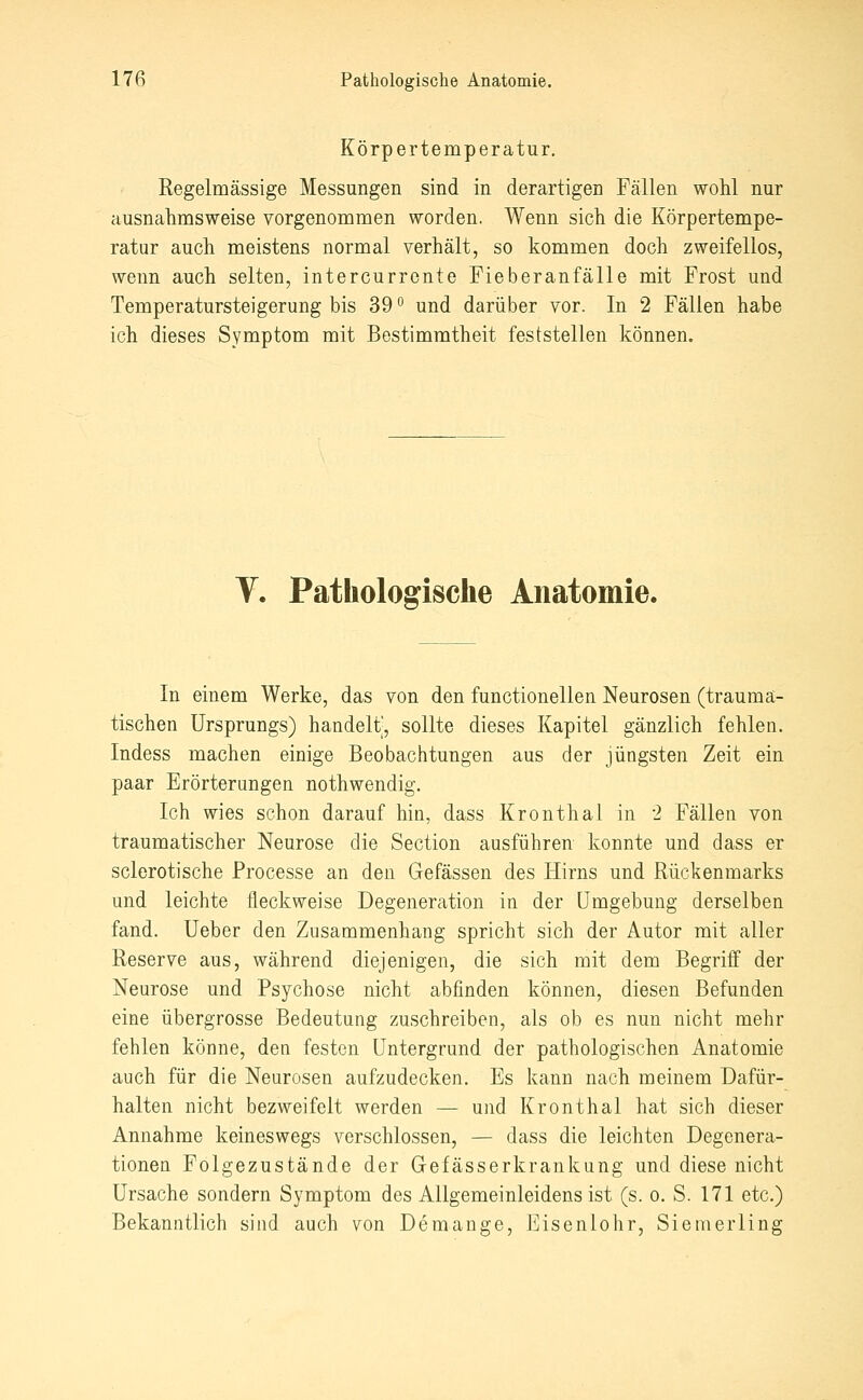 Körpertemperatur. Regelmässige Messungen sind in derartigen Fällen wohl nur ausnahmsweise vorgenommen worden. Wenn sich die Körpertempe- ratur auch meistens normal verhält, so kommen doch zweifellos, wenn auch selten, intercurrente Fieberanfälle mit Frost und Temperatursteigerung bis 39 ° und darüber vor. In 2 Fällen habe ich dieses Symptom mit Bestimmtheit feststellen können. V. Pathologische Anatomie. In einem Werke, das von den functionellen Neurosen (trauma- tischen Ursprungs) handelt', sollte dieses Kapitel gänzlich fehlen. Indess machen einige Beobachtungen aus der jüngsten Zeit ein paar Erörterungen nothwendig. Ich wies schon darauf hin, dass Kronthal in 2 Fällen von traumatischer Neurose die Section ausführen konnte und dass er sclerotische Processe an den Gefässen des Hirns und Rückenmarks und leichte fleckweise Degeneration in der Umgebung derselben fand. Ueber den Zusammenhang spricht sich der Autor mit aller Reserve aus, während diejenigen, die sich mit dem Begriff der Neurose und Psychose nicht abfinden können, diesen Befunden eine übergrosse Bedeutung zuschreiben, als ob es nun nicht mehr fehlen könne, deu festen Untergrund der pathologischen Anatomie auch für die Neurosen aufzudecken. Es kann nach meinem Dafür- halten nicht bezweifelt werden — und Kronthal hat sich dieser Annahme keineswegs verschlossen, — dass die leichten Degenera- tionen Folgezustände der Gefässerkrankung und diese nicht Ursache sondern Symptom des Allgemeinleidens ist (s. o. S. 171 etc.) Bekanntlich sind auch von Deraange, Eisenlohr, Siemerling