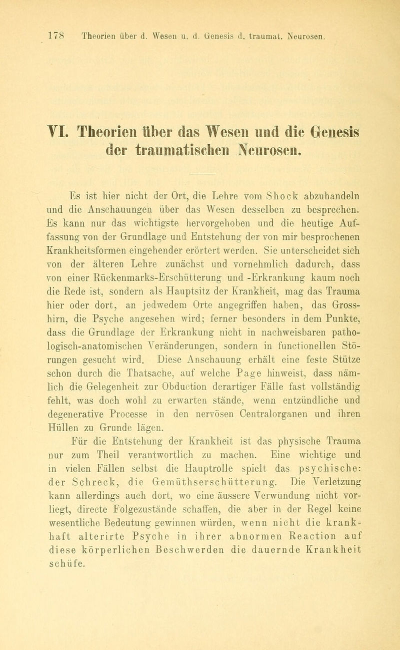 VI. Theorien über das Wesen und die Genesis der traumatischen Neurosen, Es ist hier nicht der Ort, die Lehre vom Shock abzuhandeln und die Anschauungen über das Wesen desselben zu besprechen. Es kann nur das wichtigste her\^orgehoben und die heutige Auf- fassung von der Grundlage und Entstehung der von mir besprochenen Krankheitsformen eingehender erörtert werden. Sie unterscheidet sich von der älteren Lehre zunächst und vornehmlich dadurch, dass von einer Rückenmarks-Erschütterung und -Erkrankung kaum noch die Rede ist, sondern als Hauptsitz der Krankheit, mag das Trauma hier oder dort, an jedwedem Orte angegriffen haben, das Gross- hirn, die Psyche angesehen wird; ferner besonders in dem Punkte, dass die Grundlage der Erkrankung nicht in nachweisbaren patho- logisch-anatomischen Veränderungen, sondern in functionellen Stö- rungen gesucht wird. Diese Anschauung erhält eine feste Stütze schon durch die Thatsache, auf welche Page hinweist, dass näm- lich die Gelegenheit zur Obduction derartiger Eälle fast vollständig fehlt, was doch wohl zu erwarten stände, wenn entzündliche und degenerative Processe in den nervösen Centralorganen und ihren Hüllen zu Grunde lägen. Für die Entstehung der Krankheit ist das physische Trauma nur zum Theil verantwortlich zu machen. Eine wichtige und in vielen Fällen selbst die Hauptrolle spielt das psychische: der Schreck, die Gemüthserschütterung. Die Verletzung kann allerdings auch dort, wo eine äussere Verwundung nicht vor- liegt, directe Folgezustände schaffen, die aber in der Regel keine wesentliche Bedeutung gewinnen würden, wenn nicht die krank- haft alterirte Psyche in ihrer abnormen Reaction auf diese körperlichen Beschwerden die dauernde Krankheit schüfe.