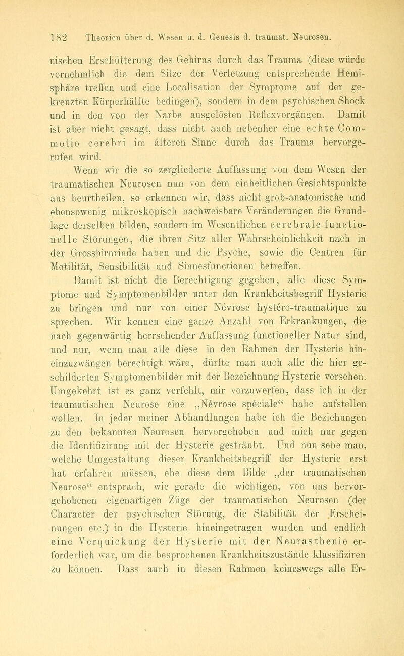 nischen Erschütterung des Gehirns durch das Trauma (diese würde vornehmlich die dem Sitze der Verletzung entsprechende Hemi- sphäre treffen und eine Localisation der Symptome auf der ge- kreuzten Körperhälfte bedingen), sondern in dem psychischen Shock und in den von der Narhe ausgelösten Keflexvorgängen. Damit ist aber nicht gesagt, dass nicht auch nebenher eine echte Com- motio cerebri im älteren Sinne durch das Trauma hervorge- rufen wird. Wenn wir die so zergliederte Auffassung von dem Wesen der traumatischen Neurosen nun von dem einheitlichen Gesichtspunkte aus beurtheilen, so erkennen wir, dass nicht grob-anatomische und ebensowenig mikroskopisch nachweisbare Veränderungen die Grund- lage derselben bilden, sondern im Wesentlichen cerebrale functio- nelle Störungen, die ihren Sitz aller Wahrscheinlichkeit nach in der Grosshirnrinde haben und die Psyche, sowie die Centren für Motilität, Sensibilität und Sinnesfimctionen betreffen. Damit ist nicht die Berechtigung gegeben, alle diese Sym- ptome und Symptomenbilder unter den Krankheitsbegriff Hysterie zu bringen und nur von einer Nevrose hystero-traumatique zu sprechen. Wir kennen eine ganze Anzahl von Erkrankungen, die nach gegenwärtig herrschender Auffassung functioneller Natur sind, und nur, wenn man alle diese in den Rahmen der Hysterie hin- einzuzwängen berechtigt wäre, dürfte man auch alle die hier ge- schilderten Symptomenbilder mit der Bezeichnung Hysterie versehen. Umgekehrt ist es ganz verfehlt, mir vorzuwerfen, dass ich in der traumatischen Neurose eine „Nevrose speciale habe aufstellen wollen. In jeder meiner Abhandlungen habe ich die Beziehungen zu den bekannten Neurosen hervorgehoben und mich nur gegen die Identifizirung mit der Hysterie gesträubt. Und nun sehe man, welche Umgestaltung dieser Krankheitsbegriff der Hysterie erst hat erfahren müssen, ehe diese dem Bilde „der traumatischen Neurose entsprach, wie gerade die wichtigen, von uns hervor- gehobenen eigenartigen Züge der traumatischen Neurosen (der Character der psychischen Störung, die Stabilität der ,Erschei- nungen etc.) in die Hysterie hineingetragen wurden und endlich eine Verquickung der Hysterie mit der Neurasthenie er- forderlich war, um die besprochenen Krankheitszustände klassifiziren zu können. Dass auch in diesen Rahmen keineswegs alle Er-