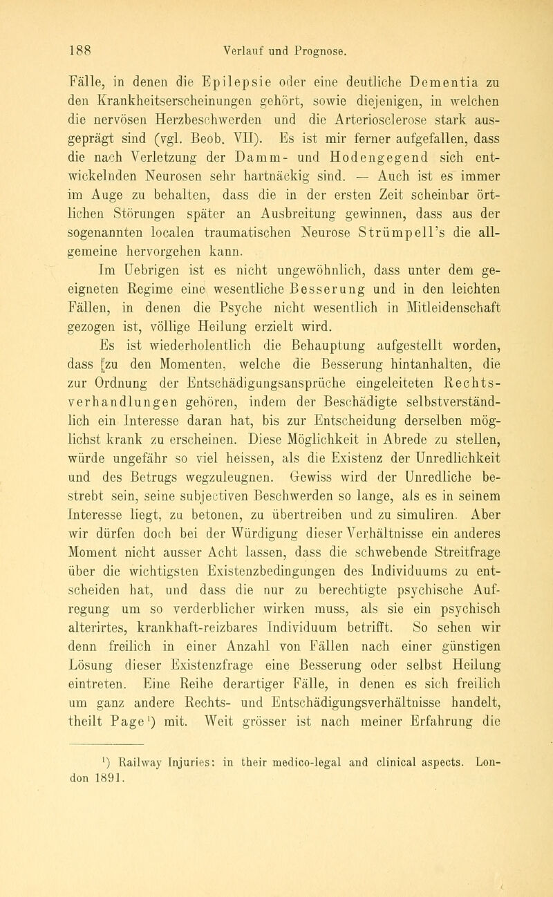 Fälle, in denen die Epilepsie oder eine deutliche Dementia zu den Krankheitserscheinungen gehört, sowie diejenigen, in welchen die nervösen Herzbeschwerden und die Arteriosclerose stark aus- geprägt sind (vgl. Beob. VII). Es ist mir ferner aufgefallen, dass die nach Verletzung der Damm- und Hodengegend sich ent- wickelnden Neurosen selir hartnäckig sind. — Auch ist es immer im Auge zu behalten, dass die in der ersten Zeit scheinbar ört- lichen Störungen später an Ausbreitung gewinnen, dass aus der sogenannten localen traumatischen Neurose Strümpell's die all- gemeine hervorgehen kann. Im üebrigen ist es nicht ungewöhnlich, dass unter dem ge- eigneten Regime eine wesentliche Besserung und in den leichten Fällen, in denen die Psyche nicht wesentlich in Mitleidenschaft gezogen ist, völlige Heilung erzielt wird. Es ist wiederholentlich die Behauptung aufgestellt worden, dass [zu den Momenten, welche die Besserung hintanhalten, die zur Ordnung der Entschädigungsansprüche eingeleiteten Rechts- verhandlungen gehören, indem der Beschädigte selbstverständ- lich ein Interesse daran hat, bis zur Entscheidung derselben mög- lichst krank zu erscheinen. Diese Möglichkeit in Abrede zu stellen, würde ungefähr so viel heissen, als die Existenz der Unredlichkeit und des Betrugs wegzuleugnen. Gewiss wird der Unredliche be- strebt sein, seine subjectiven Beschwerden so lange, als es in seinem Interesse liegt, zu betonen, zu übertreiben und zu simuliren. Aber wir dürfen doch bei der Würdigung dieser Verhältnisse ein anderes Moment nicht ausser Acht lassen, dass die schwebende Streitfrage über die wichtigsten Existenzbedingungen des Individuums zu ent- scheiden hat, und dass die nur zu berechtigte psychische Auf- regung um so verderblicher wirken muss, als sie ein psychisch alterirtes, krankhaft-reizbares Individuum betrifft. So sehen wir denn freilich in einer Anzahl von Fällen nach einer günstigen Lösung dieser Existenzfrage eine Besserung oder selbst Heilung eintreten. Eine Reihe derartiger Fälle, in denen es sich freilich um ganz andere Rechts- und Entschädigungsverhältnisse handelt, theilt Page') mit. Weit grösser ist nach meiner Erfahrung die ^) Railway Injuries: in their medico-legal and clinical aspects. Lon- don 1891.