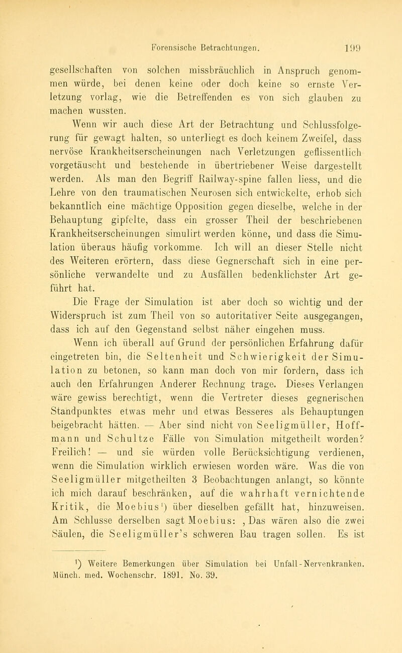 gesellschaften von solchen missbräuchlich in Anspruch genom- men würde, bei denen keine oder doch keine so ernste Ver- letzung vorlag, wie die Betreffenden es von sich glauben zu machen wussten. Wenn wir auch diese Art der Betrachtung und Schlussfolge- rung für gewagt halten, so unterliegt es doch keinem Zweifel, dass nervöse Krankheitserscheinungen nach Verletzungen geflissentlich vorgetäuscht und bestehende in übertriebener Weise dargestellt werden. Als man den Begriff' Railway-spine fallen liess, und die Lehre von den traumatischen Neurosen sich entwickelte, erhob sich bekanntlich eine mächtige Opposition gegen dieselbe, welche in der Behauptung gipfelte, dass ein grosser Theil der beschriebenen Krankheitserscheinungen simulirt werden könne, und dass die Simu- lation überaus häufig vorkomme. Ich will an dieser Stelle nicht des Weiteren erörtern, dass diese Gegnerschaft sich in eine per- sönliche verwandelte und zu Ausfällen bedenklichster Art ge- führt hat. Die Frage der Simulation ist aber doch so wichtig und der Widerspruch ist zum Theil von so autoritativer Seite ausgegangen, dass ich auf den Gegenstand selbst näher eingehen muss. Wenn ich überall auf Grund der persönlichen Erfahrung dafür eingetreten bin, die Seltenheit und Schwierigkeit der Simu- lation zu betonen, so kann man doch von mir fordern, dass ich auch den Erfahrungen Anderer Rechnung trage. Dieses Verlangen wäre gewiss berechtigt, wenn die Vertreter dieses gegnerischen Standpunktes etwas mehr und etwas Besseres als Behauptungen beigebracht hätten. — Aber sind nicht von Seeligmülier, Hoff- mann und Schnitze Fälle von Simulation mitgetheilt worden? Freilich! — und sie würden volle Berücksichtigung verdienen, wenn die Simulation wirklich erwiesen worden wäre. Was die von Seeligmüller mitgetheilten 3 Beobachtungen anlangt, so könnte ich mich darauf beschränken, auf die wahrhaft vernichtende Kritik, die Moebius') über dieselben gefällt hat, hinzuweisen. Am Schlüsse derselben sagt Moebius: , Das wären also die zwei Säulen, die SeeligmüUer's schweren Bau tragen sollen. Es ist 1) Weitere Bemerkungen über Simulation bei Unfall-Nervenkranken. Münch. med. Wochenschr. 1891. No. 39.