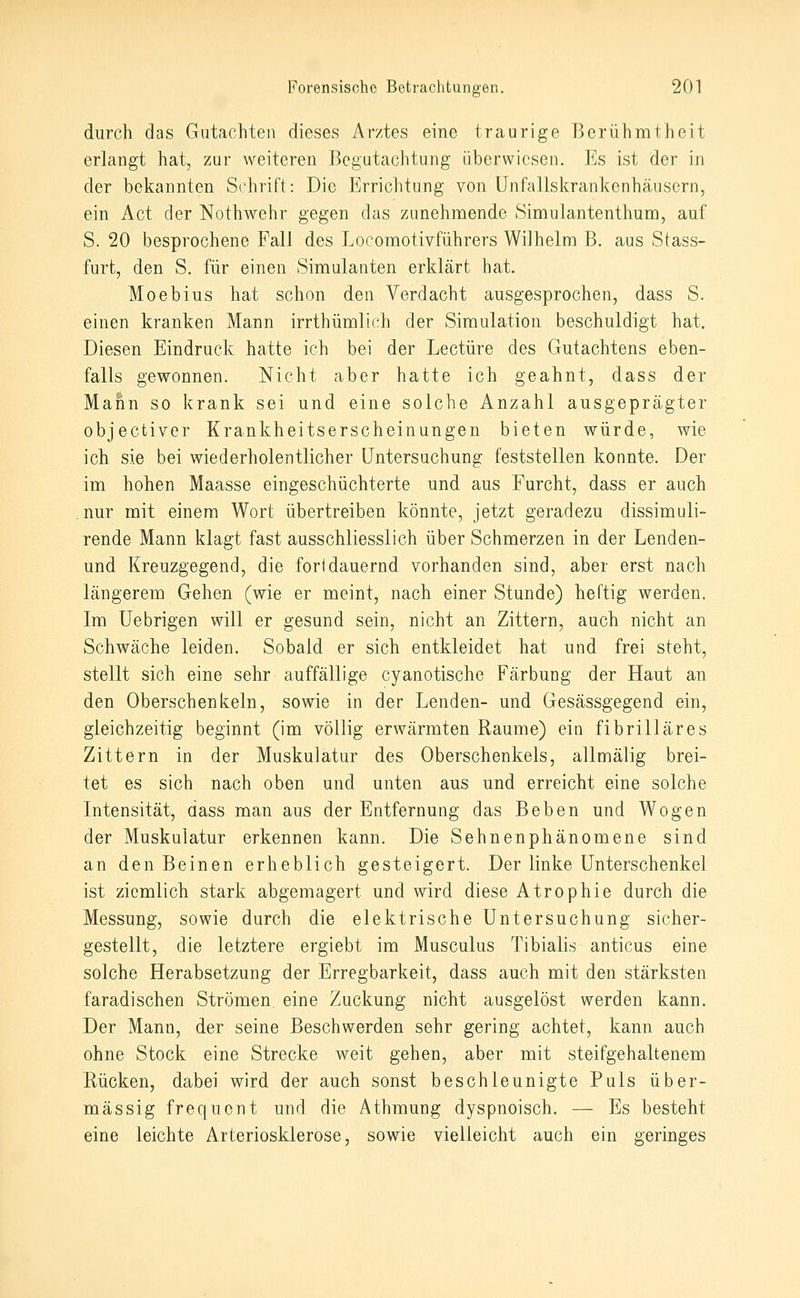 durch das Gutachten dieses Arztes eine traurige Berühmtheit erlangt hat, zur weiteren Begutachtung überwiesen. Es ist der in der bekannten Schrift: Die Errichtung von Unfallskrankenhäusern, ein Act der Nothwehr gegen das zunehmende Simulantenthum, auf S. 20 besprochene Fall des Locomotivführers Wilhelm B. aus Stass- furt, den S. für einen Simulanten erklärt hat. Moebius hat schon den Verdacht ausgesprochen, dass S. einen kranken Mann irrthümlich der Simulation beschuldigt hat. Diesen Eindruck hatte ich bei der Leetüre des Gutachtens eben- falls gewonnen. Nicht aber hatte ich geahnt, dass der Mann so krank sei und eine solche Anzahl ausgeprägter objectiver Krankheitserscheinungen bieten würde, wie ich sie bei wiederholentlicher Untersuchung feststellen konnte. Der im hohen Maasse eingeschüchterte und aus Furcht, dass er auch nur mit einem Wort übertreiben könnte, jetzt geradezu dissimuli- rende Mann klagt fast ausschliesslich über Schmerzen in der Lenden- und Kreuzgegend, die fori dauernd vorhanden sind, aber erst nach längerem Gehen (wie er meint, nach einer Stunde) heftig werden. Im Uebrigen will er gesund sein, nicht an Zittern, auch nicht an Schwäche leiden. Sobald er sich entkleidet hat und frei steht, stellt sich eine sehr auffällige cyanotische Färbung der Haut an den Oberschenkeln, sowie in der Lenden- und Gesässgegend ein, gleichzeitig beginnt (im völlig erwärmten Räume) ein fibrilläres Zittern in der Muskulatur des Oberschenkels, allmälig brei- tet es sich nach oben und unten aus und erreicht eine solche Intensität, dass man aus der Entfernung das Beben und Wogen der Muskulatur erkennen kann. Die Sehnenphänomene sind an den Beinen erheblich gesteigert. Der linke Unterschenkel ist ziemlich stark abgemagert und wird diese Atrophie durch die Messung, sowie durch die elektrische Untersuchung sicher- gestellt, die letztere ergiebt im Musculus Tibialis anticus eine solche Herabsetzung der Erregbarkeit, dass auch mit den stärksten faradischen Strömen, eine Zuckung nicht ausgelöst werden kann. Der Mann, der seine Beschwerden sehr gering achtet, kann auch ohne Stock eine Strecke weit gehen, aber mit steifgehaltenem Rücken, dabei wird der auch sonst beschleunigte Puls über- mässig frequent und die Athmung dyspnoisch. — Es besteht eine leichte Arteriosklerose, sowie vielleicht auch ein geringes