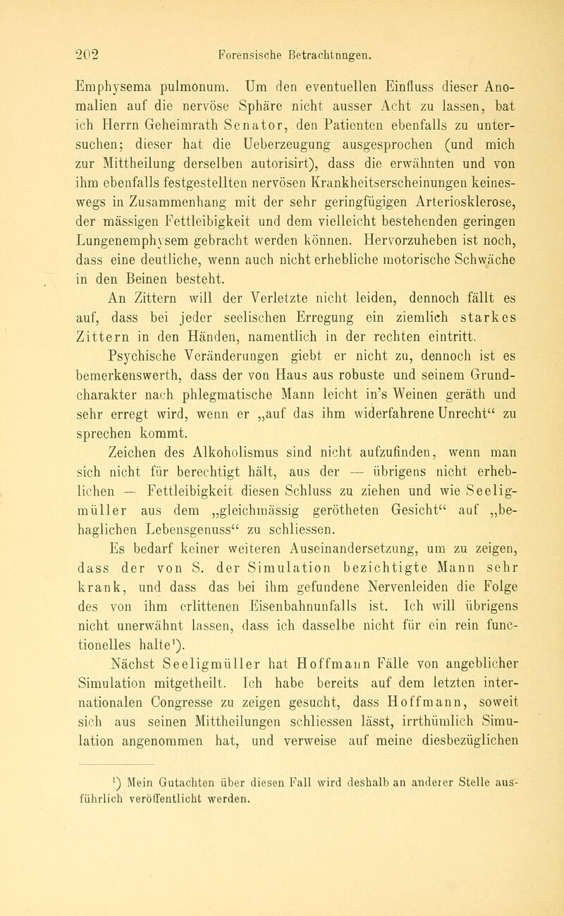 Emphysema pulmonum. Um den eventuellen Einfluss dieser Ano- malien auf die nervöse Sphäre nicht ausser Acht zu lassen, bat ich Herrn Geheimrath Senator, den Patienten ebenfalls zu unter- suchen; dieser hat die üeberzeugung ausgesprochen (und mich zur Mittheilung derselben autorisirt), dass die erwähnten und von ihm ebenfalls festgestellten nervösen Krankheitserscheinungen keines- wegs in Zusammenhang mit der sehr geringfügigen Arteriosklerose, der massigen Fettleibigkeit und dem vielleicht bestehenden geringen Lungenemphysem gebracht werden können. Herv^orzuheben ist noch, dass eine deutliche, wenn auch nicht erhebliche motorische Schwäche in den Beinen besteht. An Zittern will der Verletzte nicht leiden, dennoch fällt es auf, dass bei jeder seelischen Erregung ein ziemlich starkes Zittern in den Händen, namentlich in der rechten eintritt. Psychische Veränderangen giebt er nicht zu, dennoch ist es bemerkenswerth, dass der von Haus aus robuste und seinem Grund- charakter nach phlegmatische Mann leicht in's Weinen geräth und . sehr erregt wird, wenn er ,,auf das ihm widerfahrene Unrecht zu sprechen kommt, Zeichen des Alkoholismus sind nicht aufzufinden, wenn man sich nicht für berechtigt hält, aus der — übrigens nicht erheb- lichen — Fettleibigkeit diesen Schluss zu ziehen und wie Seelig- müller aus dem „gleichmässig gerötheten Gesicht auf „be- haglichen Lebensgenuss zu schliessen. Es bedarf keiner weiteren Auseinandersetzung, um zu zeigen, dass der von S. der Simulation bezichtigte Mann sehr krank, und dass das bei ihm gefundene Nervenleiden die Folge des von ihm erlittenen Eisenbahnunfalls ist. Ich will übrigens nicht unerwähnt lassen, dass ich dasselbe nicht für ein rein func- tionelles halte^). Nächst Seeligmüller hat Hoffmann Fälle von angeblicher Simulation mitgetheilt. Ich habe bereits auf dem letzten inter- nationalen Congresse zu zeigen gesucht, dass Hoff mann, soweit sich aus seinen Mittheilungen schliessen lässt, irrthümlich Simu- lation angenommen hat, und verweise auf meine diesbezüglichen ^) Mein Gutachten über diesen Fall wird deshalb an anderer Stelle aus- führlich veröffentlicht werden.