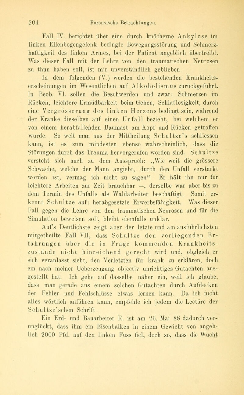 Fall IV. berichtet über eine durch knöcherne Ankylose im linken Ellenbogengelcnk bedingte Bewegungsstörung und Schmerz- haftigkeit des linken Armes, bei der Patient angeblich übertreibt. Was dieser Fall mit der Lehre von den traumatischen Neurosen zu thun haben soll, ist mir Unverstandlicli geblieben. In dem folgenden (V.) werden die bestehenden Krankheits- erscheinungen im Wesentlichen auf Alkoholismus zurückgeführt. In Beob. VI. sollen die Beschwerden und zwar: Schmerzen im Rücken, leichtere Ermüdbarkeit beim Gehen, Schlaflosigkeit, durch eine Vergrösserung des linken Herzens bedingt sein, während der Kranke dieselben auf einen Unfall bezieht, bei welchem er von einem herabfallenden Baumast am Kopf und Rücken getroffen wurde. So weit man aus der Mittheilung Schultze's schliessen kann, ist es zum mindesten ebenso wahrscheinlich, dass die Störungen durch das Trauma hervorgerufen worden sind. Schnitze versteht sich auch zu dem Ausspruch: „Wie weit die grössere Schwäche, welche der Mann angiebt, durch den Unfall verstärkt worden ist, vermag ich nicht zu sagen. Er hält ihn nur für leichtere Arbeiten zur Zeit brauchbar —, derselbe war aber bis zu dem Termin des Unfalls als Waldarbeiter beschäftigt. Somit er-- kennt Schnitze auf: herabgesetzte Erwerbsfähigkeit. Was dieser Fall gegen die Lehre von den traumatischen Neurosen und für die Simulation beweisen soll, bleibt ebenfalls unklar. Auf's Deutlichste zeigt aber der letzte und am ausführlichsten mitgetheilte Fall VIT, dass Schnitze den vorliegenden Er- fahrungen über die in Frage kommenden Krankheits- zustände nicht hinreichend gerecht wird und, obgleich er sich veranlasst sieht, den Verletzten für krank zu erklären, doch ein nach meiner üeberzeugung objectiv unrichtiges Gutachten aus- gestellt hat. Ich gehe auf dasselbe näher ein, weil ich glaube, dass man gerade aus einem solchen Gutachten durch Aufdecken der Fehler und Fehlschlüsse etwas lernen kann. Da ich nicht alles wörtlich anführen kann, empfehle ich jedem die Leetüre der Schultze'schen Schrift Ein Erd- und Bauarbeiter R. ist am 26. Mai 88 dadurch ver- unglückt, dass ihm ein Eisenbalken in einem Gewicht von angeb- lich 2000 Pfd. auf den linken B^uss fiel, doch so, dass die Wucht