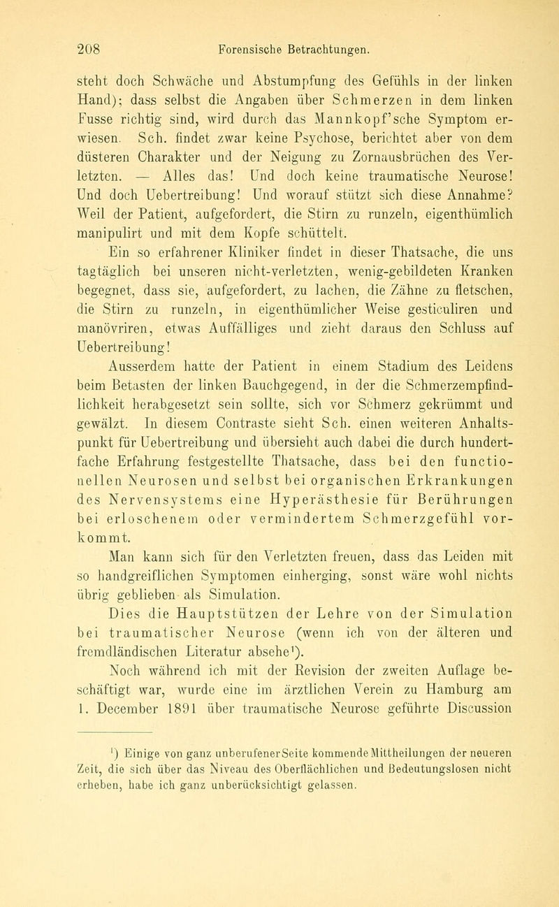 steht doch Schwäche und Abstumpfung des Gefühls in der linken Hand); dass selbst die Angaben über Schmerzen in dem linken Fusse richtig sind, wird durch das Mannkopf'sehe Symptom er- wiesen. Seh. findet zwar keine Psychose, berichtet aber von dem düsteren Charakter und der Neigung zu Zornausbrüchen des Ver- letzten. — Alles das! Und doch keine traumatische Neurose! Und doch Uebertreibung! Und worauf stützt sich diese Annahme? Weil der Patient, aufgefordert, die Stirn zu runzeln, eigenthümlich manipulirt und mit dem Kopfe schüttelt. Ein so erfahrener Kliniker findet in dieser Thatsache, die uns tagtäglich bei unseren nicht-verletzten, wenig-gebildeten Kranken begegnet, dass sie, aufgefordert, zu lachen, die Zähne zu fletschen, die Stirn zu runzeln, in eigenthümlicher Weise gesticuliren und manövriren, etwas Auffälliges und zieht daraus den Schluss auf Uebertreibung! Ausserdem hatte der Patient in einem Stadium des Leidens beim Betasten der linken Bauchgegend, in der die Schmerzempfind- lichkeit herabgesetzt sein sollte, sich vor Schmerz gekrümmt und gewälzt. In diesem Contraste sieht Seh. einen weiteren Anhalts- punkt für Uebertreibung und übersieht auch dabei die durch hundert- fache Erfahrung festgestellte Thatsache, dass bei den functio- nellen Neurosen und selbst bei organischen Erkrankungen des Nervensystems eine Hyperästhesie für Berührungen bei erloschenem oder vermindertem Schmerzgefühl vor- kommt. Man kann sich für den Verletzten freuen, dass das Leiden mit so handgreiflichen Symptomen einherging, sonst wäre wohl nichts übrig geblieben als Simulation. Dies die Hauptstützen der Lehre von der Simulation bei traumatischer Neurose (wenn ich von der älteren und fremdländischen Literatur absehe^). Noch während ich mit der Revision der zweiten Auflage be- schäftigt war, wurde eine im ärztlichen Verein zu Hamburg am 1. December 1891 über traumatische Neurose geführte Discussion ') Einige von ganz nnborufenerSeite kommende Mittheilungen der neueren Zeit, die sich über das Niveau des Oberflächlichen und Bedeutungslosen nicht erheben, habe ich ganz unberücksichtigt gelassen.