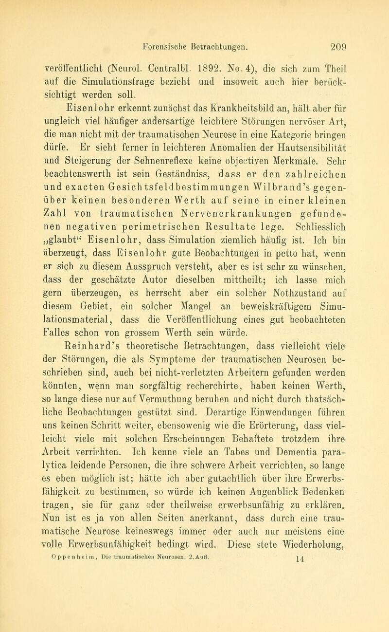 veröffentlicht (Neiirol. Centralbl. 1892. No. 4), die sich zum Thcil auf die Simulationsfrage bezieht und insoweit auch hier berück- sichtigt werden soll. Eisenlohr erkennt zunächst das Krankheitsbild an, hält aber für ungleich viel häufiger andersartige leichtere Störungen nervöser Art, die man nicht mit der traumatischen Neurose in eine Kategorie bringen dürfe. Er sieht ferner in leichteren Anomalien der Hautsensibilität und Steigerung der Sehnenreüexe keine objectiven Merkmale. Sehr beachtenswerth ist sein Geständniss, dass er den zahlreichen und exacten Gesichtsfeldbestimmungen Wilbrand's gegen- über keinen besonderen Werth auf seine in einer kleinen Zahl von traumatischen Nervenerkrankungen gefunde- nen negativen perimetrischen Resultate lege. Schliesslich „glaubt Eisenlohr, dass Simulation ziemlich häufig ist. Ich bin überzeugt, dass Eisenlohr gute Beobachtungen in petto hat, wenn er sich zu diesem Ausspruch versteht, aber es ist sehr zu wünschen, dass der geschätzte Autor dieselben mittheilt; ich lasse mich gern überzeugen, es herrscht aber ein solcher Nothzustand auf diesem Gebiet, ein solcher Mangel an beweiskräftigem Simu- lationsmaterial, dass die Veröffentlichung eines gut beobachteten Falles schon von grossem Werth sein würde. Reinhard's theoretische Betrachtungen, dass vielleicht viele der Störungen, die als Symptome der traumatischen Neurosen be- schrieben sind, auch bei nicht-verletzten Arbeitern gefunden werden könnten, wenn man sorgfältig recherchirte, haben keinen Werth, so lange diese nur auf Vermuthung beruhen and nicht durch thatsäch- liche Beobachtungen gestützt sind. Derartige Einwendungen führen uns keinen Schritt weiter, ebensowenig wie die Erörterung, dass viel- leicht viele mit solchen Erscheinungen Behaftete trotzdem ihre Arbeit verrichten. Ich kenne viele an Tabes und Dementia para- lytica leidende Personen, die ihre schwere Arbeit verrichten, so lange es eben möglich ist; hätte ich aber gutachtlich über ihre Erwerbs- fähigkeit ZQ bestimmen, so würde ich keinen Augenblick Bedenken tragen, sie für ganz oder theilweise erwerbsunfähig zu erklären. Nun ist es ja von allen Seiten anerkannt, dass durch eine trau- matische Neurose keineswegs immer oder auch nur meistens eine volle Erwerbsunfähigkeit bedingt wird. Diese stete Wiederholung, Oppenheim, Die traumatischen Neurosen. 2.Aufl. -ia