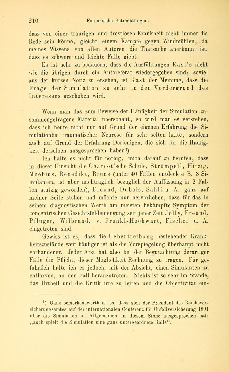 dass von einer traurigen und trostlosen Krankheit nicht immer die Rede sein könne, gleicht einem Kampfe gegen Windmühlen, da meines Wissens von allen Autoren die Thatsache anerkannt ist, dass es schwere und leichte Fälle giebt. Es ist sehr zu bedauern, dass die Ausführungen Kast's nicht wie die übrigen durch ein Autoreferat wiedergegeben sind; soviel aus der kurzen Notiz zu ersehen, ist Käst der Meinung, dass die Frage der Simulation zu sehr in den Vordergrund des Interesses geschoben wird. Wenn man das zum Beweise der Häufigkeit der Simulation zu- sammengetragene Material überschaut, so wird man es verstehen, dass ich heute nicht nur auf Grund der eigenen Erfahrung die Si- mulationbei traumatischer Neurose für sehr selten halte, sondern auch auf Grund der Erfahrung Derjenigen, die sich für die Häufig- keit derselben ausgesprochen haben ^). Ich halte es nicht für nöthig, mich darauf zu berufen, dass in dieser Hinsicht die Charcot'sche Schule, Strümpell, Hitzig, Moebius, Benedikt, Bruns (unter 40 Fällen entdeckte B. 3 Si- mulanten, ist aber nachträglich bezüglich der Auffassung in 2 Fäl- len stutzig geworden), Freund, Dubois, Sahli u. A. ganz auf meiner Seite stehen und möchte nur hervorheben, dass für das in seinem diagnostischen Werth am meisten bekämpfte Symptom der concentrischen Gesichtsfeldeinengung seit jener Zeit Jolly, Freund, Pflüger, Wilbrand, v. Frankl-Hochwart, Fischer u. A. eingetreten sind. Gewiss ist es, dass die Uebertreibung bestehender Krank- heitszustände weit häufiger ist als die Vorspiegelung überhaupt nicht vorhandener. Jeder Arzt hat also bei der Begutachtung derartiger Fälle die Pflicht, dieser Möglichkeit Rechnung zu tragen. Für ge- fährlich halte ich es jedoch, mit der Absicht, einen Simulanten zu entlarven, an den Fall heranzutreten. Nichts ist so sehr im Stande, das ürtheil und die Kritik irre zu leiten und die Objectivität ein- ^) Ganz bemerkenswerth ist es, dass sich der Präsident des Reichsver- sicherungsamtes auf der internationalen Conferenz für Unfallversicherung 1891 über die Simulation im Aligemeinen in diesem Sinne ausgesprochen hat: „auch spielt die Simulation eine ganz untergeordnete Rolle,